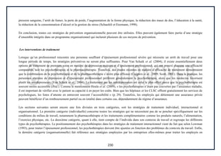 230
pression sanguine, l’arrêt de fumer, la perte de poids, l’augmentation de la forme physique, la réduction des maux de dos, l’éducation à la santé,
la réduction de la consommation d’alcool et la gestion du stress (Schaufeli et Enzmann, 1998).
En conclusion, toutes ces stratégies de prévention organisationnelle peuvent être utilisées. Elles peuvent également faire partie d’une stratégie
d’ensemble intégrée dans un programme organisationnel qui inclurait plusieurs de ces moyens de prévention.
Les interventions de traitement
Lorsque qu’un professionnel rencontre une personne souffrant d’épuisement professionnel sévère qui nécessite un arrêt de travail pour une
longue période de temps, les stratégies préventives ne seront plus suffisantes. Pour Van Schaik et al. (2004), il existe essentiellement deux
options de traitement de premiers soins en matière de dépression majeure et d’épuisement professionnel, qui ont prouvé chacune une efficacité
comparable, soit les psychothérapies et la pharmacothérapie. Toutefois, des études récentes en matière d’efficacité de traitement démontraient
que la combinaison de la psychothérapie et de la pharmacothérapie s’avère plus efficace (Cuijpers et al., 2009; Scott, 2001). Dans la pratique, les
personnes atteintes de dépression et d’épuisement professionnel préfèrent généralement la psychothérapie, alors que les médecins favorisent
plutôt les antidépresseurs (Van Schaik et al., 2004). Le traitement par les antidépresseurs est celui le plus offert parce que la psychothérapie est
souvent moins accessible (Ibid.). Comme le mentionnent Houle et al. (2009), « les psychothérapies n’étant pas couvertes par l’assurance maladie,
il est important de vérifier avec le patient sa capacité à en payer les coûts. Bien que les hôpitaux et les CLSC offrent gratuitement les services de
psychologues, les listes d’attente en entravent souvent l’accessibilité » (p. 29). Toutefois, les employés qui détiennent une assurance privée
peuvent bénéficier d’un remboursement partiel ou en totalité dans certains cas, dépendamment du régime d’assurance.
Les sections suivantes seront encore une fois divisées en trois catégories, soit les stratégies de traitement individuel, interactionnel et
organisationnel. La première catégorie (individuelle) concerne toutes les stratégies qui ne nécessitent pas de se pencher spécifiquement sur les
conditions du milieu de travail, notamment la pharmacothérapie et les traitements complémentaires comme les produits naturels, l’alimentation,
l’exercice physique, etc. La deuxième catégorie, quant à elle, tient compte de l’individu dans son contexte de travail et regroupe les différents
types de psychothérapies. Le positionnement des psychothérapies dans les stratégies de traitement interactionnel vient du fait que selon Lowman
(1993), pour traiter l’épuisement professionnel, les psychothérapies doivent être ajustées en fonction des problèmes du contexte du travail. Enfin,
la dernière catégorie (organisationnelle) fait référence aux stratégies employées par les entreprises elles-mêmes pour traiter les employés en
 