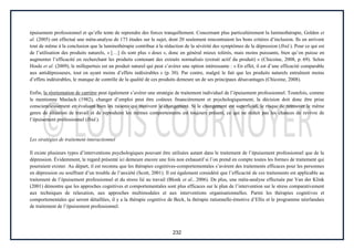 232
épuisement professionnel et qu’elle tente de reprendre des forces tranquillement. Concernant plus particulièrement la luminothérapie, Golden et
al. (2005) ont effectué une méta-analyse de 173 études sur le sujet, dont 20 seulement rencontraient les bons critères d’inclusion. Ils en arrivent
tout de même à la conclusion que la luminothérapie contribue à la réduction de la sévérité des symptômes de la dépression (Ibid.). Pour ce qui est
de l’utilisation des produits naturels, « […] ils sont plus « doux », donc en général mieux tolérés, mais moins puissants, bien qu’on puisse en
augmenter l’efficacité en recherchant les produits contenant des extraits normalisés (extrait actif du produit) » (Chicoine, 2008, p. 69). Selon
Houle et al. (2009), le millepertuis est un produit naturel qui peut s’avérer une option intéressante : « En effet, il est d’une efficacité comparable
aux antidépresseurs, tout en ayant moins d’effets indésirables » (p. 30). Par contre, malgré le fait que les produits naturels entraînent moins
d’effets indésirables, le manque de contrôle de la qualité de ces produits demeure un de ses principaux désavantages (Chicoine, 2008).
Enfin, la réorientation de carrière peut également s’avérer une stratégie de traitement individuel de l’épuisement professionnel. Toutefois, comme
le mentionne Maslach (1982), changer d’emploi peut être coûteux financièrement et psychologiquement; la décision doit donc être prise
consciencieusement en évaluant bien les raisons qui motivent le changement. Si le changement est superficiel, le risque de retrouver le même
genre de situation de travail et de reproduire les mêmes comportements est toujours présent, ce qui ne réduit pas les chances de revivre de
l’épuisement professionnel (Ibid.).
Les stratégies de traitement interactionnel
Il existe plusieurs types d’interventions psychologiques pouvant être utilisées autant dans le traitement de l’épuisement professionnel que de la
dépression. Évidemment, le regard présenté ici demeure encore une fois non exhaustif si l’on prend en compte toutes les formes de traitement qui
pourraient exister. Au départ, il est reconnu que les thérapies cognitives-comportementales s’avèrent des traitements efficaces pour les personnes
en dépression ou souffrant d’un trouble de l’anxiété (Scott, 2001). Il est également considéré que l’efficacité de ces traitements est applicable au
traitement de l’épuisement professionnel et du stress lié au travail (Blonk et al., 2006). De plus, une méta-analyse effectuée par Van der Klink
(2001) démontre que les approches cognitives et comportementales sont plus efficaces sur le plan de l’intervention sur le stress comparativement
aux techniques de relaxation, aux approches multimodales et aux interventions organisationnelles. Parmi les thérapies cognitives et
comportementales qui seront détaillées, il y a la thérapie cognitive de Beck, la thérapie rationnelle-émotive d’Ellis et le programme néerlandais
de traitement de l’épuisement professionnel.
 