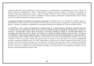 235
L’approche multimodale fournit principalement un cadre d’exploration et de compréhension de la problématique liée au stress en fonction de
plusieurs dimensions (comportementale, affective, interpersonnelle, biologique, sensorielle, cognitive et imaginale). Cette approche est
considérée comme étant systémique par sa nature. L’ajout de la thérapie rationnelle et émotive d’Ellis dans le processus thérapeutique est
principalement lié à l’intervention avec les clients. Les différentes techniques cognitives, émotionnelles et comportementales viennent s’ajouter
en fonction des difficultés identifiées par l’approche multimodale.
Le programme néerlandais de traitement de l’épuisement professionnel est également basé sur les principes de la thérapie cognitive et
comportementale et repose fortement sur des procédures d’auto-observation et d’auto-évaluation. Le programme est composé de quatre étapes
distinctes : réduction des symptômes; compréhension de la personnalité; identification des problèmes liés au travail; anticipation du futur.
La première étape consiste à réduire immédiatement les symptômes ciblés par le client, notamment l’épuisement émotionnel et physique,
l’incapacité de relaxer, les problèmes de sommeil, l’irritabilité et autres symptômes physiques. Ces symptômes sont traités grâce à des techniques
cognitives et comportementales connues comme la relaxation ou l’activation graduelle par exemple. La deuxième étape consiste à bien
comprendre la personnalité distincte de la personne en consultation. En utilisant des techniques comme l’évaluation cognitive ou la thérapie
rationnelle-émotive de Ellis, les clients apprennent à mieux se connaître et à identifier les traits de personnalité qui peuvent causer des problèmes.
La troisième étape consiste à élaborer un plan détaillé de retour au travail avec les personnes responsables dans l’entreprise. Une fois dans
l’entreprise, le client est encouragé à effectuer des auto-observations en utilisant un carnet dans lequel il doit noter les problématiques
rencontrées, notamment les charges de travail, les conflits interpersonnels, les conflits de rôles ou même le manque de soutien social. Il est aussi
encouragé à discuter des difficultés directement avec son superviseur. La dernière étape, quant à elle, consiste à discuter de techniques de
prévention avec le client. L’anticipation des situations qui pourraient réactiver l’épuisement professionnel chez le client et l’élaboration d’un plan
pour une vie plus saine et équilibrée sont des sujets abordés. Les questions sur le rôle du travail et son importance sont soulevées selon une
perspective existentielle (Schaufeli et Enzmann, 1998).
 