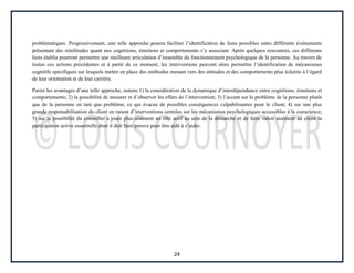 24
problématiques. Progressivement, une telle approche pourra faciliter l’identification de liens possibles entre différents événements
présentant des similitudes quant aux cognitions, émotions et comportements s’y associant. Après quelques rencontres, ces différents
liens établis pourront permettre une meilleure articulation d’ensemble du fonctionnement psychologique de la personne. Au travers de
toutes ces actions précédentes et à partir de ce moment, les interventions peuvent alors permettre l’identification de mécanismes
cognitifs spécifiques sur lesquels mettre en place des méthodes menant vers des attitudes et des comportements plus éclairés à l’égard
de leur orientation et de leur carrière.
Parmi les avantages d’une telle approche, notons 1) la considération de la dynamique d’interdépendance entre cognitions, émotions et
comportements; 2) la possibilité de mesurer et d’observer les effets de l’intervention; 3) l’accent sur le problème de la personne plutôt
que de la personne en tant que problème, ce qui évacue de possibles conséquences culpabilisantes pour le client; 4) sur une plus
grande responsabilisation du client en raison d’interventions centrées sur les mécanismes psychologiques accessibles à la conscience;
5) sur la possibilité du conseiller à jouer plus aisément un rôle actif au sein de la démarche et de faire valoir aisément au client la
participation active essentielle dont il doit faire preuve pour être aidé à s’aider.
 