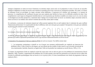241
stratégies d’adaptation en milieu de travail. Finalement, les dernières étapes seront axées sur la préparation, la mise à l’essai de ces nouvelles
stratégies d’adaptation en milieu de travail et leur maintien au quotidien pour éviter à nouveau les conséquences possibles. Par contre, si la forme
de traitement inverti est privilégiée, les étapes suivantes seront différentes. L’expression de la douleur sera encouragée à ce moment du
processus. La compréhension des souffrances du passé sera aussi explorée pour faciliter les liens avec les difficultés actuelles du client. Cette
compréhension va provoquer un changement immédiat dans la vie de la personne qui cherchera à modifier son contact avec la vie, avec les autres
et développera de nouvelles perspectives, notamment dans l’optique d’un éventuel retour au travail. Les dernières étapes concernent surtout le
retour au travail, le cas échéant, mais surtout le maintien des nouvelles valeurs dans le temps.
En conclusion, ce processus de traitement proposé par Lafleur pourrait également être un outil employé dans le traitement des gens souffrant
d’épuisement professionnel. Il a la particularité de faire la différence entre servir des gens qui acceptent l’introspection et des gens qui souhaitent
un processus plus rationnel et moins émotionnel.
Les stratégies d’intervention de traitement organisationnel
Au-delà des stratégies préventives, les entreprises ont également des moyens à leur disposition pour intervenir en matière de traitement d’une
personne qui souffre d’épuisement professionnel sévère et qui nécessite malencontreusement un arrêt de travail.
L’instauration d’un programme d’aide aux employés (PAE) est un de ces moyens. Il est défini comme étant :
[…] un programme systématique et planifié en vue d’assurer une assistance professionnelle aux employés qui éprouvent des
problèmes reliés à l’abus d’alcool ou de drogues, qui sont affectés par des troubles d’ordre émotif ou qui traversent une période de
crise (matrimoniale, familiale, financière ou légale) dont l’effet est de perturber leur rendement au travail (Savoie, 1989, p. 113).
À l’origine, les programmes d’aide aux employés avaient été conçus pour venir en aide aux gens avec des problèmes de consommation d’alcool
(Rhéaume, 1996). Toutefois, l’augmentation des problèmes liés à la santé mentale a provoqué des ajustements sur le plan des services offerts afin
d’inclure les difficultés psychologiques liées au travail et à la vie privée (Ibid.). Il existe essentiellement trois formes de programme d’aide aux
employés (Ibid.) :
 