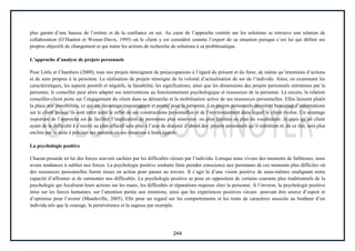 244
plus garant d’une hausse de l’estime et de la confiance en soi. Au cœur de l’approche centrée sur les solutions se retrouve une relation de
collaboration (O’Hanlon et Weiner-Davis, 1995) où le client y est considéré comme l’expert de sa situation puisque c’est lui qui définit ses
propres objectifs de changement et qui mène les actions de recherche de solutions à sa problématique.
L’approche d’analyse de projets personnels
Pour Little et Chambers (2000), tous nos projets témoignent de préoccupations à l’égard du présent et du futur, de même qu’intentions d’actions
et de sens propres à la personne. La réalisation de projets témoigne de la volonté d’actualisation de soi de l’individu. Ainsi, en examinant les
caractéristiques, les aspects positifs et négatifs, la faisabilité, les significations, ainsi que les dimensions des projets personnels entretenus par la
personne, le conseiller peut alors adapter ses interventions au fonctionnement psychologique et ressources de la personne. Là encore, la relation
conseiller-client porte sur l’engagement du client dans sa démarche et la mobilisation active de ses ressources personnelles. Elles laissent plutôt
la place aux possibilités, ce qui est davantage encourageant et positif pour la personne. Les projets personnels dévoilent beaucoup d’informations
sur le client puisqu’ils sont entre autre le reflet de ses constructions personnelles et de l’environnement dans lequel le client évolue. Un avantage
important de l’approche est de faciliter l’implication de personnes plus réservées ou plus limitées au plan du vocabulaire. Je crois qu’un client
ayant de la difficulté à s’ouvrir au plan affectif sera plus à l’aise de discuter d’abord des projets personnels qu’il entretient et, de ce fait, sera plus
enclins par la suite à préciser ses pensées ou ses émotions à leurs égards.
La psychologie positive
Chacun possède en lui des forces souvent cachées par les difficultés vécues par l’individu. Lorsque nous vivons des moments de faiblesses, nous
avons tendances à oublier nos forces. La psychologie positive souhaite faire prendre conscience aux personnes de ces moments plus difficiles où
des ressources personnelles furent mises en action pour passer au travers. Il s’agit là d’une vision positive de nous-mêmes soulignant notre
capacité d’affronter et de surmonter nos difficultés. La psychologie positive se pose en opposition de certains courants plus traditionnels de la
psychologie qui focalisent leurs actions sur les maux, les difficultés et réparations requises chez la personne. À l’inverse, la psychologie positive
mise sur les forces humaines, sur l’attention portée aux émotions, ainsi que les expériences positives vécues pouvant être source d’espoir et
d’optimise pour l’avenir (Mandeville, 2005). Elle pose un regard sur les comportements et les traits de caractères associés au bonheur d’un
individu tels que le courage, la persévérance et la sagesse par exemple.
 