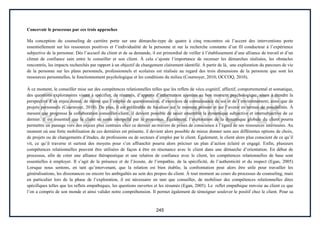 245
Concevoir le processus par ces trois approches
Ma conception du counseling de carrière porte sur une démarche-type de quatre à cinq rencontres où l’accent des interventions porte
essentiellement sur les ressources positives et l’individualité de la personne et sur la recherche constante d’un fil conducteur à l’expérience
subjective de la personne. Dès l’accueil du client et de sa demande, il est primordial de veiller à l’établissement d’une alliance de travail et d’un
climat de confiance sain entre le conseiller et son client. À cela s’ajoute l’importance de recenser les démarches réalisées, les obstacles
rencontrés, les impacts recherchés par rapport à un objectif de changement clairement identifié. À partir de là, une exploration du parcours de vie
de la personne sur les plans personnels, professionnels et scolaires est réalisée au regard des trois dimensions de la personne que sont les
ressources personnelles, le fonctionnement psychologique et les conditions du milieu (Cournoyer, 2010; OCCOQ, 2010).
À ce moment, le conseiller mise sur des compétences relationnelles telles que les reflets de vécu cognitif, affectif, comportemental et somatique,
des questions exploratoires visant à spécifier, de résumés, d’apports d’information ajustées au bon moment psychologique, sinon à étendre la
perspective d’un enjeu donné, de même que l’emploi de questionnaires, d’exercices de connaissance de soi et de l’environnement, ainsi que de
projets personnels (Cournoyer, 2010). De plus, il est préférable de focaliser sur le moment présent et sur l’avenir en termes de possibilités. À
mesure que progresse la collaboration conseiller-client, il devient possible de saisir ensemble la dynamique subjective et intersubjective de ce
dernier. Il est essentiel que le client se sente interpellé par le processus. Également, l’exploration de la dynamique globale du client pourra
permettre un passage vers des enjeux plus centraux chez ce dernier au-travers de prises de conscience à l’égard de ses ressources intérieures. Au
moment où une forte mobilisation de ces dernières est présente, il devient alors possible de mieux donner sens aux différentes options de choix,
de projets ou de changements d’études, de professions ou de secteurs d’emploi par le client. Également, le client alors plus conscient de ce qu’il
vit, ce qu’il traverse et surtout des moyens pour s’en affranchir pourra alors préciser un plan d’action éclairé et engagé. Enfin, plusieurs
compétences relationnelles peuvent être utilisées de façon à être en résonance avec le client dans une démarche d’orientation. En début de
processus, afin de créer une alliance thérapeutique et une relation de confiance avec le client, les compétences relationnelles de base sont
essentielles à employer. Il s’agit de la présence et de l’écoute, de l’empathie, de la spécificité, de l’authenticité et du respect (Egan, 2005)
Lorsque nous sentons, en tant qu’intervenant, que la relation est bien établie, la confrontation peut alors être utile pour travailler les
généralisations, les dissonances ou encore les ambiguïtés au sein des propos du client. À tout moment au cours du processus de counseling, mais
en particulier lors de la phase de l’exploration, il est nécessaire en tant que conseiller, de mobiliser des compétences relationnelles dites
spécifiques telles que les reflets empathiques, les questions ouvertes et les résumés (Egan, 2005). Le reflet empathique renvoie au client ce que
l’on a compris de son monde et ainsi valider notre compréhension. Il permet également de témoigner soulever le positif chez le client. Pour sa
 
