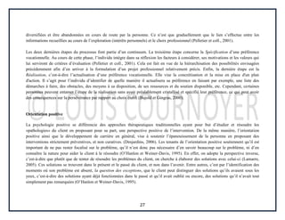 27
diversifiées et être abandonnées en cours de route par la personne. Ce n’est que graduellement que le lien s’effectue entre les
informations recueillies au cours de l’exploration (intérêts personnels) et le choix professionnel (Pelletier et coll., 2001).
Les deux dernières étapes du processus font partie d’un continuum. La troisième étape concerne la Spécification d’une préférence
vocationnelle. Au cours de cette phase, l’individu intègre dans sa réflexion les facteurs à considérer, ses motivations et les valeurs qui
lui serviront de critères d’évaluation (Pelletier et coll., 2001). Cela est fait en vue de la hiérarchisation des possibilités envisagées
précédemment afin d’en arriver à la formulation d’un projet professionnel relativement précis. Enfin, la dernière étape est la
Réalisation, c’est-à-dire l’actualisation d’une préférence vocationnelle. Elle vise la concrétisation et la mise en place d'un plan
d'action. Il s’agit pour l’individu d’identifier de quelle manière il actualisera sa préférence en faisant par exemple, une liste des
démarches à faire, des obstacles, des moyens à sa disposition, de ses ressources et du soutien disponible, etc. Cependant, certaines
personnes peuvent entamer l’étape de la réalisation sans avoir préalablement cristallisé et spécifié leur préférence, ce qui peut avoir
des conséquences sur la persévérance par rapport au choix établi (Bujold et Gingras, 2000).
Orientation positive
La psychologie positive se différencie des approches thérapeutiques traditionnelles ayant pour but d’étudier et résoudre les
«pathologies» du client en proposant pour sa part, une perspective positive de l’intervention. De la même manière, l’orientation
positive ainsi que le développement de carrière en général, vise à soutenir l’épanouissement de la personne en proposant des
interventions strictement préventives, et non curatives. (Desjardins, 2006). Les tenants de l’orientation positive soutiennent qu’il est
important de ne pas rester focalisé sur le problème, qu’il n’est donc pas nécessaire d’en savoir beaucoup sur le problème, ni d’en
connaître la nature pour aider le client à le résoudre (O’Hanlon et Weiner-Davis, 1995). En effet, on adopte la perspective inverse,
c’est-à-dire que plutôt que de tenter de résoudre les problèmes du client, on cherche à élaborer des solutions avec celui-ci (Lamarre,
2005). Ces solutions se trouvent dans le présent et le passé du client, et non dans l’avenir. Entre autres, c’est par l’identification des
moments où son problème est absent, la question des exceptions, que le client peut distinguer des solutions qu’ils avaient sous les
yeux, c’est-à-dire des solutions ayant déjà fonctionnées dans le passé et qu’il avait oublié ou encore, des solutions qu’il n’avait tout
simplement pas remarquées (O’Hanlon et Weiner-Davis, 1995).
 