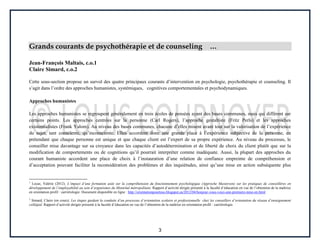 3
Grands courants de psychothérapie et de counseling …
Jean-François Maltais, c.o.1
Claire Simard, c.o.2
Cette sous-section propose un survol des quatre principaux courants d’intervention en psychologie, psychothérapie et counseling. Il
s’agit dans l’ordre des approches humanistes, systémiques, cognitives comportementales et psychodynamiques.
Approches humanistes
Les approches humanistes se regroupent généralement en trois écoles de pensées ayant des bases communes, mais qui diffèrent sur
certains points. Les approches centrées sur la personne (Carl Rogers), l’approche gestaltiste (Fritz Perls) et les approches
existentialistes (Frank Yalom). Au niveau des bases communes, chacune d’elles misent avant tout sur la valorisation de l’expérience
du sujet, tant consciente, qu’inconsciente. Elles accordent donc une grande place à l’expérience subjective de la personne, en
prétendant que chaque personne est unique et que chaque client est l’expert de sa propre expérience. Au niveau du processus, le
conseiller mise davantage sur sa croyance dans les capacités d’autodétermination et de liberté de choix du client plutôt que sur la
modification de comportements ou de cognitions qu’il pourrait interpréter comme inadéquate. Aussi, la plupart des approches du
courant humaniste accordent une place de choix à l’instauration d’une relation de confiance empreinte de compréhension et
d’acceptation pouvant faciliter la reconsidération des problèmes et des inquiétudes, ainsi qu’une mise en action subséquente plus
1
Locas, Valérie (2012). L’impact d’une formation axée sur la compréhension du fonctionnement psychologique (Approche Masterson) sur les pratiques de conseillères en
développement de l’employabilité au sein d’organismes du Montréal métropolitain. Rapport d’activité dirigée présenté à la faculté d’éducation en vue de l’obtention de la maîtrise
en orientation profil : carriérologie. Document disponible en ligne : http://orientationpourtous.blogspot.ca/2012/04/bonjour-vous-voici-une-premiere-mise-en.html
2
Simard, Claire (en cours). Les étapes guidant la conduite d’un processus d’orientation scolaire et professionnelle chez les conseillers d’orientation du réseau d’enseignement
collégial. Rapport d’activité dirigée présenté à la faculté d’éducation en vue de l’obtention de la maîtrise en orientation profil : carriérologie.
 