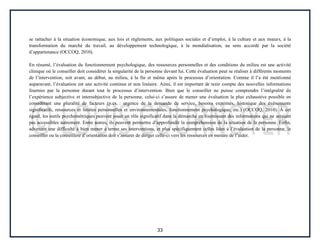 33
se rattacher à la situation économique, aux lois et règlements, aux politiques sociales et d’emploi, à la culture et aux mœurs, à la
transformation du marché du travail, au développement technologique, à la mondialisation, au sens accordé par la société
d’appartenance (OCCOQ, 2010).
En résumé, l’évaluation du fonctionnement psychologique, des ressources personnelles et des conditions du milieu est une activité
clinique où le conseiller doit considérer la singularité de la personne devant lui. Cette évaluation peut se réaliser à différents moments
de l’intervention, soit avant, au début, au milieu, à la fin et même après le processus d’orientation. Comme il l’a été mentionné
auparavant, l’évaluation est une activité continue et non linéaire. Ainsi, il est important de tenir compte des nouvelles informations
fournies par la personne durant tout le processus d’intervention. Bien que le conseiller ne puisse comprendre l’intégralité de
l’expérience subjective et intersubjective de la personne, celui-ci s’assure de mener une évaluation la plus exhaustive possible en
considérant une pluralité de facteurs (p.ex. : urgence de la demande de service, besoins exprimés, historique des évènements
significatifs, ressources et limites personnelles et environnementales, fonctionnement psychologique, etc.) (OCCOQ, 2010). À cet
égard, les outils psychométriques peuvent jouer un rôle significatif dans la démarche en fournissant des informations qui ne seraient
pas accessibles autrement. Entre autres, ils peuvent permettre d’approfondir la compréhension de la situation de la personne. Enfin,
advenant une difficulté à bien mener à terme ses interventions, et plus spécifiquement celles liées à l’évaluation de la personne, le
conseiller ou la conseillère d’orientation doit s’assurer de diriger celle-ci vers les ressources en mesure de l’aider.
 