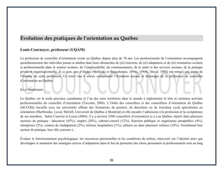 36
Évolution des pratiques de l’orientation au Québec
Louis Cournoyer, professeur (UQÀM)
La profession de conseiller d’orientation existe au Québec depuis plus de 70 ans. Les professionnels de l’orientation accompagnent
quotidiennement des individus jeunes et adultes dans leurs démarches de (ré) insertion, de (ré) adaptation et de (ré) orientation scolaire
et professionnelle dans le secteur scolaire, de l’employabilité, du communautaire, de la santé et des services sociaux, de la pratique
privée et organisationnelle. À ce jour, peu d’études (Mellouki et Beauchemin, 1994a, 1994b, Duval, 1995) ont retracé une partie de
l’histoire de cette profession. Ce texte vise à mieux comprendre l’évolution sociale et historique de la profession de conseiller
d’orientation au Québec.
Ici et maintenant …
Le Québec est la seule province canadienne et l’un des rares territoires dans le monde à réglementer le titre et certaines activités
professionnelles du conseiller d’orientation (Turcotte, 2004). L’Ordre des conseillers et des conseillères d’orientation du Québec
(OCCOQ) travaille avec les universités offrant des formations de premier, de deuxième ou de troisième cycle spécialisées en
orientation (Sherbrooke, Laval, McGill, Université du Québec à Montréal) et elle encadre l’admission à la profession et la compétence
de ses membres. Selon Cuerrier et Locas (2004), il y a environ 2500 conseillers d’orientation (c.o.) au Québec réparti dans plusieurs
secteurs de pratique : éducation (45%), emploi (20%), cabinet-conseil (12%), fonction publique et organismes parapublics (4%),
entreprises (2%), centres de réadaptation (2%), milieux hospitaliers (1%), ailleurs ou dans plusieurs milieux (18%). Nonobstant leur
secteur de pratique, leur rôle consiste à :
Évaluer le fonctionnement psychologique, les ressources personnelles et les conditions du milieu, intervenir sur l’identité ainsi que
développer et maintenir des stratégies actives d’adaptation dans le but de permettre des choix personnels et professionnels tout au long
 
