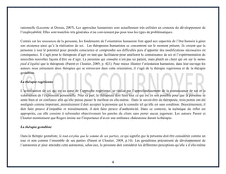 4
rationnelle (Lecomte et Drouin, 2007). Les approches humanistes sont actuellement très utilisées en contexte du développement de
l’employabilité. Elles sont toutefois très générales et ne conviennent pas pour tous les types de problématiques.
Centrés sur les ressources de la personne, les fondements de l’orientation humaniste font appel aux capacités de l’être humain à gérer
son existence ainsi qu’à la réalisation de soi. Les thérapeutes humanistes se concentrent sur le moment présent, ils croient que la
personne à tout le potentiel pour prendre conscience et comprendre ses difficultés puis d’apporter des modifications nécessaires en
conséquence. Il s’agit pour le thérapeute d’agir en tant que facilitateur pour améliorer la connaissance de soi et l’expérimentation de
nouvelles nouvelles façons d’être ou d’agir. La personne qui consulte n’est pas un patient, mais plutôt un client qui est sur le même
pied d’égalité que le thérapeute (Parent et Cloutier, 2009, p. 423). Pour mieux illustrer l’orientation humaniste, dans leur ouvrage les
auteurs nous présentent deux thérapies qui se retrouvent dans cette orientation, il s’agit de la thérapie rogérienne et de la thérapie
gestaltiste.
La thérapie rogérienne
L’actualisation de soi qui est au cœur de l’approche rogérienne, se réalise par l’approfondissement de la connaissance de soi et la
valorisation de l’expression personnelle. Pour sa part, le thérapeute doit faire tout ce qui est en son possible pour que la personne se
sente bien et en confiance afin qu’elle puisse puiser le meilleur en elle-même. Dans le savoir-être du thérapeute, trois points ont été
soulignés comme important, premièrement il doit accepter la personne qui le consulte tel qu’elle est sans condition. Deuxièmement, il
doit faire preuve d’empathie et troisièmement, il doit faire preuve d’authenticité. Dans ce contexte, la technique du reflet est
appropriée, car elle consiste à reformuler objectivement les paroles du client sans porter aucun jugement. Les auteurs Parent et
Cloutier mentionnent que Rogers insiste sur l’importance d’avoir une ambiance chaleureuse durant la thérapie.
La thérapie gestaltiste
Dans la thérapie gestaltiste, le tout est plus que la somme de ses parties, ce qui signifie que la personne doit être considérée comme un
tout et non comme l’ensemble de ses parties (Parent et Cloutier, 2009, p.10). Les gestaltistes préconisent de développement de
l’autonomie et pour atteindre cette autonomie, selon eux, la personne doit considérer les différentes perceptions qu’elle a d’elle-même
 