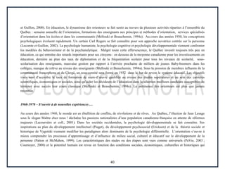 40
et Guillon, 2000). En éducation, le dynamisme des orienteurs se fait sentir au travers de plusieurs activités réparties à l’ensemble du
Québec : semaine annuelle de l’orientation, formations des enseignants aux principes et méthodes d’orientation, services spécialisés
d’orientation dans les écoles et dans les communautés (Mellouki et Beauchemin, 1994a). Au cours des années 1950, les conceptions
psychologiques évoluent rapidement. Un certain Carl Rogers se fait connaître pour son approche novatrice centrée sur la personne
(Lecomte et Guillon, 2002). La psychologie humaniste, la psychologie cognitive et psychologie développementale viennent confronter
les modèles du behaviorisme et de la psychanalytique. Malgré toute cette effervescence, le Québec investit toujours très peu en
éducation, ce qui entraîne des retards importants pour ses citoyens : en dessous de la moyenne canadienne pour les investissements en
éducation, dernière au plan des taux de diplomation et de la fréquentation scolaire pour tous les niveaux de scolarité, sous-
scolarisation des enseignants, mauvaise gestion par rapport à l’arrivée prochaine de milliers de jeunes Baby-boomers dans les
collèges, manque de relève au niveau des enseignants (Mellouki et Beauchemin, 1994a). Sous la pression de membres influents de la
communauté francophone et du Clergé, un sous-comité sera formé en 1952 dans le but de revoir le système éducatif. Les objectifs
visés sont d’accroître le taux de formation de main-d’œuvre qualifiée au niveau des études supérieures et au sein des carrières
scientifiques, économiques et sociales, ainsi qu’aider les décideurs de l’éducation dans la sélection meilleurs candidats susceptibles de
terminer avec succès leur cours classique (Mellouki et Beauchemin, 1994a). La pertinence des orienteurs est plus que jamais
reconnue.
1960-1970 – S’ouvrir à de nouvelles expériences …
Au cours des années 1960, le monde est en ébullition de conflits, de révolutions et de rêves. Au Québec, l’élection de Jean Lesage
sous le slogan Maître chez nous ! déchaîne les passions nationalistes d’une population canadienne-française en attente de réformes
majeures (Lacoursière et coll., 2001). Dans les sociétés occidentales, la psychologie développementale se fait connaître. Ses
inspirations au plan du développement intellectuel (Piaget), du développement psychosocial (Erickson) et de la théorie sociale et
historique de Vygotski viennent modifier les paradigmes alors dominants de la psychologie différentielle. L’orientation s’ouvre à
mieux comprendre les processus d’apprentissage et d’influence du milieu social, culturel et éducatif sur le développement de la
personne (Patton et McMahon, 1999). Les caractéristiques des stades ou des étapes sont vues comme universels (PaVie, 2003 ;
Cournoyer, 2008) et le potentiel humain est revue en fonction des conditions sociales, économiques, culturelles et historiques qui
 