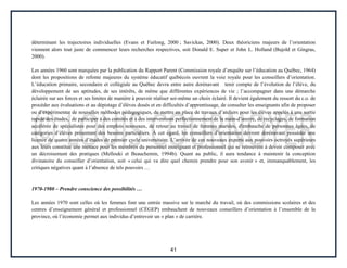 41
déterminant les trajectoires individuelles (Evans et Furlong, 2000 ; Savickas, 2000). Deux théoriciens majeurs de l’orientation
viennent alors tout juste de commencer leurs recherches respectives, soit Donald E. Super et John L. Holland (Bujold et Gingras,
2000).
Les années 1960 sont marquées par la publication du Rapport Parent (Commission royale d’enquête sur l’éducation au Québec, 1964)
dont les propositions de refonte majeures du système éducatif québécois ouvrent la voie royale pour les conseillers d’orientation.
L’éducation primaire, secondaire et collégiale au Québec devra entre autre dorénavant tenir compte de l’évolution de l’élève, du
développement de ses aptitudes, de ses intérêts, de même que différentes expériences de vie ; l’accompagner dans une démarche
éclairée sur ses forces et ses limites de manière à pouvoir réaliser soi-même un choix éclairé. Il devient également du ressort du c.o. de
procéder aux évaluations et au dépistage d’élèves doués et en difficultés d’apprentissage, de consulter les enseignants afin de proposer
ou d’expérimenter de nouvelles méthodes pédagogiques, de mettre en place de travaux d’ateliers pour les élèves appelés à une sortie
rapide des études, de participer à des comités et à des interventions perfectionnement de la main-d’œuvre, de recyclages, de formation
accélérée de spécialistes pour des emplois nouveaux, de retour au travail de femmes mariées, d'embauche de personnes âgées, de
catégories d’élèves présentant des besoins particuliers. À cet égard, les conseillers d’orientation devront dorénavant posséder une
licence de quatre années d’études de premier cycle universitaire. L’arrivée de ces nouveaux experts aux pouvoirs octroyés supérieurs
aux leurs constitue une menace pour les membres du personnel enseignant et professionnel qui se retrouvent à devoir composer avec
un décroisement des pratiques (Mellouki et Beauchemin, 1994b). Quant au public, il aura tendance à maintenir la conception
divinatoire du conseiller d’orientation, soit « celui qui va dire quel chemin prendre pour son avenir » et, immanquablement, les
critiques négatives quant à l’absence de tels pouvoirs …
1970-1980 – Prendre conscience des possibilités …
Les années 1970 sont celles où les femmes font une entrée massive sur le marché du travail, où des commissions scolaires et des
centres d’enseignement général et professionnel (CÉGEP) embauchent de nouveaux conseillers d’orientation à l’ensemble de la
province, où l’économie permet aux individus d’entrevoir un « plan » de carrière.
 
