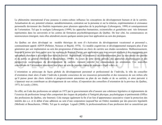 42
Le phénomène international d’une jeunesse à contre-culture influence les conceptions du développement humain et de la carrière.
Actualisation de soi, potentiel créateur, autodétermination, centration sur la personne et sur la relation, expérimentation et croissance
personnelle deviennent des finalités importantes pour plusieurs approches de la psychologie (Lebourgeois, 1999) et conséquemment
de l’orientation. Tel que le souligne Lebourgeois (1999), les approches humanistes, existentielles et gestaltistes sont très fortement
représentées dans les universités et les centres de formation psychothérapeutiques du Québec. De leur côté, les connaissances en
neurosciences émergent, mais elles attendront encore quelques années pour leur application au sein des pratiques.
Au Québec est alors développé un modèle théorique du nom d’« Activation du développement vocationnel et personnel »,
communément appelé ADVP (Pelletier, Noiseux et Bujold, 1974). Ce modèle cognitiviste et développemental marquera plus d’une
génération par son implantation au sein des programmes d’éducation au choix de carrière aux études secondaires. Malheureusement,
bien qu’il puisse très bien cadrer avec les souhaits du Rapport Parent, son application sera trop souvent attribuée à des enseignants non
spécialisés cherchant à accomplir leur tâche de travail. Rapidement, les étudiants s’en désintéresseront, puis ce sera autour des parents
et du public en général (Mellouki et Beauchemin, 1994b). Au cours de cette même période, des approches psychosociales et des
perspectives sociologiques du développement de carrière viennent enrichir les connaissances en orientation. Ces nouvelles
conceptions de l’orientation trouveront leur place au sein du premier champ de pratique « légal » des c.o. :
L’orientation se préoccupe de façon globale du développement personnel et professionnel de l’individu, le rôle du conseiller
d’orientation étant alors d’aider l’individu à prendre conscience de ses ressources personnelles et des ressources de son milieu afin
qu’il puisse poser des choix éclairés et progressivement autonomes au plan de ses études et de sa carrière, et ainsi parvenir à
s’épanouir tout en contribuant au développement de son milieu. (Corporation des conseillers d’orientation de la province du Québec,
1973, In Landry (2004).
En effet, un Code des professions est adopté en 1973 par le gouvernement afin d’assurer une cohérence législative et réglementaire de
l’exercice de professions lorsqu’elles comportent des risques de préjudice à l'intégrité physique, psychologique et patrimoniale (Office
des professions du Québec, site Internet). Cela marque également la fin d’un lien d’appartenance associative visant la protection des
intérêts des c.o. et le début d’une adhésion au sein d’une corporation (aujourd’hui un Ordre) mandatée par des pouvoirs législatifs
(Mellouki et Beauchemin, 1994b). Tel que le souligne Legault (2008), le professionnalisme d’une profession doit se caractériser par
 