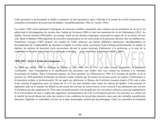 44
à-dire personnel et professionnel et établir et maintenir un lien harmonieux entre l’individu et le monde du travail (Corporation des
conseillers d’orientation de la province de Québec, Assemblée générale, 1982, In Landry, 2004).
Les années 1980 voient également l’émergence de nouveaux modèles conceptuels, plus centrées sur les transitions de vie de la vie
adulte dont le développement de carrière chez l’adulte de Levinson (1980) et celui des transitions de vie de Schlossberg (1981). Au
Québec, Riverin-Simard (1984) publie un ouvrage fondé sur des données empiriques concernant les étapes de vie au travail. De leur
côté, Spain et Bédard (1986) apportent de nouvelles connaissances sur les motivations et le processus décision chez les Québécoises.
Finalement, Limoges (1987) propose son modèle du Trèfle chanceux qui aborde différentes dimensions interdépendantes au
développement de l’employabilité du chercheur d’emploi. La même année, un premier Code d’éthique professionnelle est adopté, le
diplôme de maîtrise de deuxième cycle universitaire devient la norme minimale d’admission à la profession et le nom de la
corporation se féminise pour inclure les vocables de conseillers … et de conseillères d’orientation (Matte, 2008).
1990-2000 - Suivre le rythme du changement …
Au début des années 1990, le chômage au Québec se situe entre 10% et 15%. Les coûts sociaux augmentent, la population
vieillissante, puis l’immigration et la qualification des personnes sans emploi sont vues comme les solutions à la remontée
économique du Québec. Deux événements majeurs, les États généraux de l’Éducation en 1995 et le Sommet du Québec et de la
jeunesse en 1998 permettent d’entendre les besoins criants nommés par les jeunes de services accrus en matière d’information et
d’orientation scolaire et professionnelle. De cet appel aux politiciens, le Réseau des Carrefours jeunesse-emploi (CJE) naît et plus
d’une centaine d’organismes pour les jeunes de 16 à 35 ans sont installées dans toutes les régions du Québec. Cette période est
également celle où le transfert du fédéral au provincial des services de main-d’œuvre. Cela s’associe à une diminution des services
d’orientation par des organismes de l’État, dont les professionnels sont encadrés par une convention collective, pour une augmentation
de la sous-traitance de ceux-ci auprès des organismes communautaires, des CJE et d’entreprises privées. Les nouveaux c.o. entrant sur
le marché du travail découvrent ainsi des salaires et des conditions de travail plus précaires, mais aussi des clientèles passablement
démunies, fragilisées et vulnérables à la fois sur le plan économique, scolaire que psychologique. Enfin, les conseillers d’orientation
 