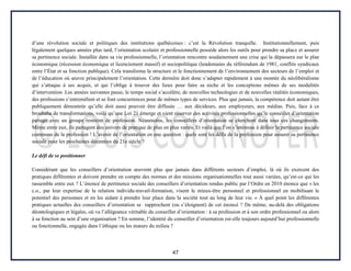 47
d’une révolution sociale et politiques des institutions québécoises : c’est la Révolution tranquille. Institutionnellement, puis
légalement quelques années plus tard, l’orientation scolaire et professionnelle possède alors les outils pour prendre sa place et assurer
sa pertinence sociale. Installée dans sa vie professionnelle, l’orientation rencontre soudainement une crise qui la dépassera sur le plan
économique (récession économique et licenciement massif) et sociopolitique (lendemains du référendum de 1981, conflits syndicaux
entre l’État et sa fonction publique). Cela transforme la structure et le fonctionnement de l’environnement des secteurs de l’emploi et
de l’éducation où œuvre principalement l’orientation. Cette dernière doit donc s’adapter rapidement à une montée du néolibéralisme
qui s’attaque à ses acquis, et qui l’oblige à trouver des lieux pour faire sa niche et les conceptions mêmes de ses modalités
d’intervention. Les années suivantes passe, le temps social s’accélère, de nouvelles technologies et de nouvelles réalités économiques,
des professions s’entremêlent et se font concurrences pour de mêmes types de services. Plus que jamais, la compétence doit autant être
publiquement démontrée qu’elle doit aussi pouvoir être diffusée … aux décideurs, aux employeurs, aux médias. Puis, face à ce
brouhaha de transformations, voilà qu’une Loi 21 émerge et vient réserver des activités professionnelles qu’le conseiller d’orientation
partage avec un groupe restreint de profession. Néanmoins, les conseillers d’orientation se cherchent dans tous ces changements.
Même entre eux, ils partagent des univers de pratique de plus en plus variés. Et voilà que l’on s’intéresse à définir la pertinence sociale
commune de la profession ! L’avenir de l’orientation en une question : quels sont les défis de la profession pour assurer sa pertinence
sociale pour les prochaines décennies du 21e siècle ?
Le défi de se positionner
Considérant que les conseillers d’orientation œuvrent plus que jamais dans différents secteurs d’emploi, là où ils exercent des
pratiques différentes et doivent prendre en compte des normes et des missions organisationnelles tout aussi variées, qu’est-ce qui les
rassemble entre eux ? L’énoncé de pertinence sociale des conseillers d’orientation rendus public par l’Ordre en 2010 énonce que « les
c.o., par leur expertise de la relation individu-travail-formation, visent le mieux-être personnel et professionnel en mobilisant le
potentiel des personnes et en les aidant à prendre leur place dans la société tout au long de leur vie. » À quel point les différentes
pratiques actuelles des conseillers d’orientation se rapprochent (ou s’éloignent) de cet énoncé ? De même, au-delà des obligations
déontologiques et légales, où va l’allégeance véritable du conseiller d’orientation : à sa profession et à son ordre professionnel ou alors
à sa fonction au sein d’une organisation ? En somme, l’identité du conseiller d’orientation est-elle toujours aujourd’hui professionnelle
ou fonctionnelle, engagée dans l’éthique ou les mœurs du milieu ?
 