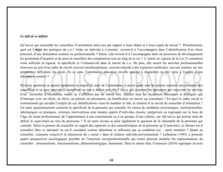 48
Le défi de se définir
Qu’est-ce qui rassemble les conseillers d’orientation entre eux par rapport à leurs objets et à leurs sujets de travail ? Premièrement,
quel est l’objet des pratiques du c.o.? Aider un individu à s’orienter revient-il à l’accompagner dans l’identification d’un choix
ponctuel, d’une destination scolaire ou professionnelle ? Sinon, cela revient-il à l’accompagner dans un processus de développement
lui permettant d’acquérir et de pouvoir transférer des compétences tout au long de la vie ? L’entrée en vigueur de la Loi 21 entraînera
vient solliciter la rigueur, la spécificité et l’exhaustivité dans le travail du c.o. De plus, elle inscrit les activités professionnelles
réservées au sein d’un cadre de travail souvent interdisciplinaire, souvent rattaché à des expertises médicales, souvent centrées sur une
perspective déficitaire du client. En ce sens, l’orientation éducative est-elle appelée à disparaître ou être mise à l’ombre d’une
orientation curative ?
Diverses questions se posent également en regard du sujet de l’orientation, à savoir quels sont les acteurs associés aux pratiques des
conseillers et en quoi peuvent-ils contribuer ou non à définir son rôle ? En ce qui concerne les personnes qui reçoivent les services
d’un conseiller d’orientation, toutes ne s’affichent pas au même titre. Quelles sont les incidences théoriques et pratiques que
d’interagir avec un client, un élève, un patient, un prestataire, un bénéficiaire ou encore un consultant ? En quoi le cadre social et
institutionnel qui encadre l’emploi de ces identifications vient-ils moduler le rôle, la relation et le travail du conseiller d’orientation ?
Un autre questionnement concerne la spécificité de la personne qui consulte. En raison de modalités économiques, institutionnelles,
idéologiques ou pratiques, certaines interventions sont menées auprès d’individus classés, catégorisés ou regroupés sur la base de
l’âge, du statut professionnel, de l’appartenance à une communauté ou à un groupe, d’une cohorte, etc. Qu’est-ce qui permet ainsi de
définir le sujet-client au sein du processus ? À un autre niveau se pose également la question de la rationalité de la personne qui
consulte. Selon la posture du conseiller au regard des capacités et des caractéristiques de la personne qu’il rencontre, ce dernier est-il
considéré libre et rationnel ou est-il considéré comme déterminé et influencé par sa condition (ex. : santé mentale) ? Quant au
conseiller, comment conçoit-il la dimension du « social » dans la relation individu-environnement ? Laflamme (1993) a présenté
quatre perspectives sociologiques possible de l’insertion socioprofessionnelle qui toutes peuvent moduler les représentations du
conseiller : structuralisme, fonctionnalisme, phénoménologique, humaniste. Dans le même élan, Cournoyer (2010) regrouper en trois
 
