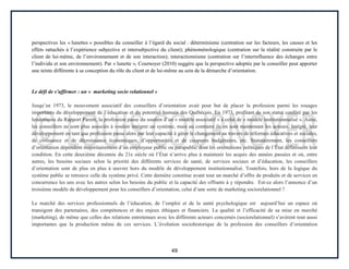 49
perspectives les « lunettes » possibles du conseiller à l’égard du social : déterminisme (centration sur les facteurs, les causes et les
effets rattachés à l’expérience subjective et intersubjective du client); phénoménologique (centration sur la réalité construite par le
client de lui-même, de l’environnement et de son interaction); interactionnisme (centration sur l’interinfluence des échanges entre
l’individu et son environnement). Par « lunette », Cournoyer (2010) suggère que la perspective adoptée par le conseiller peut apporter
une teinte différente à sa conception du rôle du client et de lui-même au sein de la démarche d’orientation.
Le défi de s’affirmer : un « marketing socio relationnel »
Jusqu’en 1973, le mouvement associatif des conseillers d’orientation avait pour but de placer la profession parmi les rouages
importants du développement de l’éducation et du potentiel humain des Québécois. En 1973, profitant de son statut conféré par les
lendemains du Rapport Parent, la profession passe du soutien d’un « modèle associatif » à celui de « modèle institutionnalisé ». Ainsi,
les conseillers ne sont plus associés à vouloir intégrer un système, mais au contraire ils en sont maintenant les acteurs. Intégré, leur
développement en tant que profession passe alors par leur capacité à gérer le changement au travers de réformes éducatives et sociales,
de croissance et de décroissance économiques, d’opportunités et de coupures budgétaires, etc. Statutairement, les conseillers
d’orientation dépendent majoritairement d’un employeur public ou parapublic dont les orientations politiques de l’État définissent leur
condition. En cette deuxième décennie du 21e siècle où l’État n’arrive plus à maintenir les acquis des années passées et où, entre
autres, les besoins sociaux selon la priorité des différents services de santé, de services sociaux et d’éducation, les conseillers
d’orientation sont de plus en plus à œuvrer hors du modèle de développement institutionnalisé. Toutefois, hors de la logique du
système public se retrouve celle du système privé. Cette dernière constitue avant tout un marché d’offre de produits et de services en
concurrence les uns avec les autres selon les besoins du public et la capacité des offrants à y répondre. Est-ce alors l’annonce d’un
troisième modèle de développement pour les conseillers d’orientation, celui d’une sorte de marketing sociorelationnel ?
Le marché des services professionnels de l’éducation, de l’emploi et de la santé psychologique est aujourd’hui un espace où
transigent des partenaires, des compétences et des enjeux éthiques et financiers. La qualité et l’efficacité de sa mise en marché
(marketing), de même que celles des relations entretenues avec les différents acteurs concernés (sociorelationnel) s’avèrent tout aussi
importantes que la production même de ces services. L’évolution sociohistorique de la profession des conseillers d’orientation
 