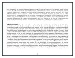 5
(celle qu’elle a, celle que les autres ont d’elle et finalement celle qu’elle pense que les autres ont d’elle) afin d’en faire un ensemble.
La notion de conflit non résolu fait appel ici à des relations inappropriées entre certaines perceptions, ce qui retarde ou limite
l’autonomie de la personne et lui engendre des difficultés d’ordre psychologique. Le thérapeute qui a cette approche va, par le biais de
différentes techniques, amener la personne à prendre conscience de ses perceptions discordantes qui sont le siège des conflits
intérieurs qu’elle vit. Pour qui doit établir un lien de confiance avec une personne, cette approche est tout à fait appropriée. Le lien de
confiance est un incontournable dans le processus d’orientation, ce qui fait de cette orientation, un choix tout à fait judicieux. Les
fondements humanistes basés sur la capacité de l’individu à gérer sa vie et à s’actualiser sont des visées qui s’apparentent très bien
avec les défis de l’intervention en orientation dans un contexte où l’intervenant est sur le même pied d’égalité que le client.
Approches systémiques
Ces approchent ont pour objet de comprendre l’individu en partant du fait que celui-ci est en interaction constante et circulaire avec
son ou ses systèmes de vie. Dans cette approche, le thérapeute participe à la coconstruction de la réalité du système, mais sans essayer
de comprendre la place du symptôme dans ce système et n’encouragera pas non plus l’expression des émotions. Il va plutôt s’attarder
à ce qui contribue à maintenir le problème ou le modifier (Bellemarre, 2000). L’approche systémique est principalement utilisée dans
la thérapie familiale. Elle met de l’avant l’importance de l’influence des contextes sociaux dans lequel évolue l’individu, le groupe ou
la famille. Il peut aussi être utile en contexte de thérapie individuelle. Cette approche utilise entre autres comme instruments : le récit
de vie, le génogramme ou la carte familiale et des techniques d’intervention comme : la prescription de tâches, l’utilisation du
recadrage et du paradoxe, le questionnement circulaire et les injonctions comportementales. Cette approche est toutefois plus difficile
à appliquer en contexte de relation d’aide individuelle. On la retrouve le plus souvent en contexte de groupe ou en thérapie familiale.
Les thérapeutes d’orientation interactionniste prônent que les problématiques personnelles sont issues de l’interaction de la personne
avec son environnement humain (famille, amis, collègues, etc.). Les auteurs Parent et Cloutier mentionnent que le but ultime de
l’intervention serait, selon cette approche, de prendre conscience de la problématique et d’apporter des changements sur les
interactions de la personne avec son environnement humain. Il peut parfois être nécessaire que le thérapeute rencontre les individus
appartenant au social de la personne qui consulte. L’importance est accordée aux liens que l’individu fait avec son entourage, il fait
 