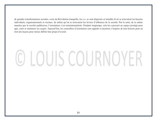 51
de grandes transformations sociales, voire de Révolution tranquille, les c.o. se sont dispersés et installés là où se trouvaient les besoins
individuels, organisationnels et sociaux, de même qu’où se trouvaient les leviers d’influence de la société. Par la suite, de la même
manière que la société québécoise, l’orientation s’est institutionnalisée. Pendant longtemps, cela lui a procuré un espace protégé pour
agir, créer et maintenir ses acquis. Aujourd’hui, les conseillers d’orientation sont appelés à retourner s’inspirer de leur histoire pour en
tirer des leçons pour mieux définir leur projet d’avenir.
 