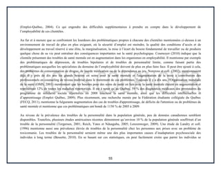 55
(Emploi-Québec, 2004). Ce qui engendre des difficultés supplémentaires à prendre en compte dans le développement de
l’employabilité de ces clientèles.
Au fur et à mesure que se confrontent les lourdeurs des problématiques propres à chacune des clientèles mentionnées ci-dessus à un
environnement de travail de plus en plus exigeant, où la sécurité d’emploi est moindre, la qualité des conditions d’accès et de
développement au travail réservé à une élite, la marginalisation, la mise à l’écart du besoin fondamental de travailler ou de produire
quelque chose de sa vie peut entraîner des conséquences importantes sur la santé psychologique. Cournoyer (2010) indique que la
clientèle présentant des troubles de santé mentale est en augmentation dans les organismes en employabilité. Il mentionne par exemple
des problématiques de dépression, de troubles bipolaires et de troubles de personnalité limite, comme faisant partie des
problématiques auxquelles les spécialistes du domaine de l’employabilité doivent de plus en plus faire face. Il peut être ajouté à cela,
des problèmes de consommation de drogue, de lourde médication ou de la dépendance au jeu. Norcross et coll. (2002), mentionnaient
déjà il y près de dix ans les grands besoins en soins pour la santé mentale et l'augmentation de la mise à contribution des
professionnels en counseling de niveau maîtrise dans le traitement de ces problèmes. Toujours il y a dix ans, l'Organisation mondiale
de la santé (OMS, 2001) mentionnait que les besoins pour des soins de santé en lien avec la santé mentale étaient en augmentation et
représentait 12% de toutes les maladies répertoriées. Il est à noter qu’au Québec, 59 % des diagnostics médicaux des prestataires du
programme de solidarité sociale répertoriés en 2008 touchent la santé mentale, ainsi que les difficultés intellectuelles et
d’apprentissage (Emploi Québec, 2009). Plus récemment, une recherche menée par la Fédération étudiante collégiale du Québec
(FECQ, 2011), mentionne la fulgurante augmentation des cas de troubles d'apprentissage, de déficits de l'attention ou de problèmes de
santé mentale et mentionne que ces problématiques ont bondi de 1150 % de 2005 à 2009.
Au niveau de la prévalence des troubles de la personnalité dans la population générale, peu de données canadiennes semblent
disponibles. Toutefois, plusieurs études américaines récentes démontrent qu’environ 10 % de la population générale souffrirait d’un
trouble de la personnalité (Torgersen, 2001; Reich, Yates et Nduaguba, 2005; Lenzenweger, 2009). Une étude de Landry et coll.
(1996) mentionne aussi une prévalence élevée de troubles de la personnalité chez les personnes aux prises avec un problème de
toxicomanie. Les troubles de la personnalité seraient même une des plus importantes causes d’inadaptation psychosociale des
individus à long terme (Bessette, 2010). En se basant sur ces statistiques, on peut facilement croire que parmi les individus se
 