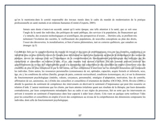 57
qu’on le mentionne dans le comité responsable des travaux menés dans le cadre du mandat de modernisation de la pratique
professionnelle en santé mentale et en relations humaines (Comité d’experts, 2005):
Jamais sans doute n’aura-t-on accordé, autant qu’à notre époque, une telle attention à la santé, que ce soit sous
l’angle de la santé des individus, des politiques de santé publique, des services à la population, du financement qui
s’y rattache, des avancées technologiques et scientifiques, des perspectives d’avenir… Derrière cela, se profilent très
nettement l’évolution des sociétés, le vieillissement des populations, de nouvelles conceptions au plan des droits,
l’essor des découvertes, la mondialisation, et bien d’autres phénomènes, tant en contexte québécois, que canadien ou
étranger. (p.3)
Cet état des faits sur la complexification du marché du travail et des types de problématiques vécu par les clientèles, combinées à un
intérêt de plus en plus évident à travers le Canada pour développer un cadre plus rigoureux au plan de la déontologie et des normes de
pratique, envoie un message clair sur l’importance de la compréhension du fonctionnement psychologique des individus par les
conseillères et conseillers en relation d’aide, et ce, peu importe leur secteur d’activité. De tels constats peuvent soulever des
questionnements au niveau de l’employabilité quant à la compétence des conseillères et des conseillers en emploi à intervenir avec des
clientèles de plus en plus complexes et par le fait même, sur leur compétence à intervenir sur les multiples dimensions qui composent
les individus. Entre autres, les ressources personnelles (connaissance de soi, aptitudes, capacités, acquis formels et informels, sexe,
âge, etc.), les conditions du milieu (famille, groupe de pairs, contexte socioculturel, conditions économiques, etc.) et sur la dimension
du fonctionnement psychologique (intérêts, valeurs, croyances, personnalité, stratégies d’adaptation, motivation, lieu de contrôle,
affirmation de soi, autonomie, etc.) (Ordre des conseillers et conseillères d’orientation du Québec (OCCOQ), 2010). Rivière (2008) a
abordé la question du sentiment de compétence des intervenants en décrivant le sentiment d’impuissance qui peut être ressentie en
relation d’aide. L’auteur mentionne que les clients, par leurs attentes irréalistes quant aux résultats de la thérapie, par leurs demandes
contradictoires, par leurs comportements mésadaptés face au cadre et aux règles du processus, fait en sorte que les intervenants en
arrivent à ressentir un sentiment d’impuissance dans leur capacité à aider leurs clients. Cela vient en quelque sorte renforcer l’idée
pour les conseillers et conseillères en emploi d’avoir des compétences au niveau de la compréhension des dimensions composants les
individus, dont celle du fonctionnement psychologique.
 