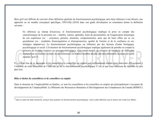 58
Bien qu'il soit difficile de convenir d'une définition générale du fonctionnement psychologique sans faire référence à une théorie, une
approche ou un modèle conceptuel spécifique, l'OCCOQ (2010) dans son guide d'évaluation en orientation donne la définition
suivante :
En référence au champ d'exercices, le fonctionnement psychologique implique la prise en compte des
caractéristiques de la personne (ex. : intérêts, valeurs, aptitudes, traits de personnalité), de l'organisation dynamique
de son expérience (ex. : croyances, pensées, émotions, comportements), ainsi que de leurs effets sur sa vie
quotidienne (ex. : modalités d'autorégulation et d'autoprotection, qualité de l'estime et de la confiance en soi,
stratégies adaptatives). Le fonctionnement psychologique est influencé par des facteurs d'ordre biologique,
psychologique et social. L'évaluation du fonctionnement psychologique implique également de prendre en compte la
présence de troubles mentaux ou neuropsychologiques, d'un retard mental, de situation de handicap, de difficultés
d'adaptation en contexte scolaire ou professionnel, ou d'autres troubles décelés par des référentiels reconnus en santé
mentale.5
(p.6-7)
Il y a alors lieu de se demander si les conseillères et conseillers en emploi sont suffisamment formés pour intervenir efficacement à
l’intérieur de cette dimension de l’individu qu’est le fonctionnement psychologique. C’est ce que nous tenterons de répondre un peu
plus loin.
Rôle et tâches de conseillères et de conseillers en emploi
Dans le domaine de l’employabilité au Québec, ce sont les conseillères et les conseillers en emploi qui principalement s’occupent du
développement de l’employabilité. Le Ministère des Ressources Humaines et Développement des Compétences du Canada (RHDCC)
5
Dans le cadre de cette recherche, lorsqu’il sera question du fonctionnement psychologique, c’est à cette définition que le lecteur est invité à se référer.
 