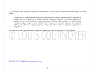 59
via le site Internet6
de la classification nationale des professions (CNP, 2010), définit le métier de conseiller en emploi de la façon
suivante :
Les conseillers en emploi prodiguent des conseils et du counseling, et donnent des renseignements aux clients qui
travaillent sur tous les aspects de la recherche d'emploi et du choix de carrière. Ils conseillent également les
employeurs sur les problèmes liés aux ressources humaines et à l'emploi. Les conseillers en emploi travaillent
principalement pour les gouvernements fédéraux et provinciaux, mais travaillent également dans de grands
établissements et des services de placement privés. Les superviseurs des conseillers en emploi sont compris dans ce
groupe de base.
Pour ce qui est des tâches des conseillères et conseillers en emploi, ceux-ci font principalement les tâches suivantes :
6
http://www5.rhdcc.gc.ca/CNP/Francais/CNP/2006/Bienvenue.aspx
 