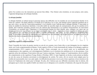 6
partie d’un système avec des interactions qui peuvent faire défaut. Pour illustrer cette orientation, on nous propose, entre autres,
l’approche thérapeutique de la thérapie familiale.
La thérapie familiale
La thérapie familiale est utilisée lorsque la personne éprouve des difficultés avec les membres de son environnement familial. Ici la
notion de « patient » fait plutôt référence à la famille qu’à l’individu et en ce sens, cette thérapie rejoint l’approche gestaltiste par ce
que sont « tout », au cœur de l’intervention gestaltiste, c’est la famille et non l’individu dans la thérapie familiale. L’intervenant va
tenter de modifier les interactions familiales, c’est-à-dire établir de nouvelles règles de communication, afin que les membres de la
famille, dont l’individu consultant, puissent avoir des relations plus harmonieuses et un meilleur fonctionnement. En intervention
d’orientation, on reconnaît toute l’importance à l’environnement humain du client (famille, amis, collègues, etc.) parce que ces
derniers peuvent avoir une influence ou un impact considérable chez le client. Apprendre à mieux connaître la relation que notre
client entretient avec son réseau social peut aider le conseiller d’orientation, entre autres, à mieux connaître et comprendre notre
client. En travaillant à améliorer les interactions qu’il entretient avec son entourage, cela ne peut qu’avoir un impact positif sur le
bien-être du client et sa capacité à faire un choix éclairé.
Approches cognitives comportementales
Parmi l’ensemble des écoles de pensées inscrites au sein de ces courants, trois d’entre elles se sont distinguées lors du vingtième
siècle, soit l’école comportementale de Skinner, l’école cognitive d’Ellis et l’école émotionnelle de Linehan et les thérapies cognitives
comportementales (TCC) inspirés des travaux de Beck. Toutes convergent vers un travail centré sur la modification des
comportements et des cognitions, sur le développement d’habiletés et sur la résolution des problèmes de la vie des personnes. Cette
approche utilise des techniques d’intervention telles que l’analyse empirique, l’analyse logique et l’expérimentation, afin de modifier
des comportements ou des cognitions (Young, Klosko et Weishaar, 2005). Ce type d’approche est de plus en plus présent au Québec
au sein des cursus de formation universitaire en développement de carrière. Par contre, elle est souvent moins adaptée pour les
troubles de la personnalité, due à son cadre rigide, à la difficulté des personnes à avoir accès à leurs cognitions et leurs émotions et du
besoin de l’implication des clients pour la thérapie. De plus, elle s’intéresse peu aux difficultés rencontrées dans la relation, elle
présuppose que le client sera capable d’établir une relation avec le thérapeute ou le conseiller et finalement, elle exige des buts précis
 