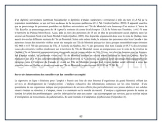 62
d’un diplôme universitaire (certificat, baccalauréat et diplômes d’études supérieures) correspond à près du tiers (31,8 %) de la
population montréalaise, ce qui est bien au-dessus de la moyenne québécoise (21,4 %) (Emploi-Québec, 2010). Il apparaît toutefois
que ce pourcentage de personnes possédant un diplôme universitaire sur l’île de Montréal varie beaucoup d’un secteur à l’autre de
l’île. En effet, ce pourcentage passe de 14 % pour le territoire du centre local d’emploi (CLE) de Pointe-aux-Trembles, à 48,3 % pour
le territoire du Plateau-Mont-Royal. Aussi, près du tiers des personnes de 15 ans et plus ne possèderaient aucun diplôme dans les
secteurs de Montréal-Nord et de Saint-Michel (Emploi-Québec, 2009). Des disparités apparaissent donc avec le reste du Québec, mais
aussi à travers les différents secteurs de l’île de Montréal. Selon cette même étude, la présence des personnes nées hors Canada et des
personnes issues des minorités visibles serait très marquée sur l’île de Montréal puisque ces deux groupes rassemblent respectivement
602 060 et 455 700 des personnes de l’île. À l’échelle du Québec, 66,1 % des personnes nées hors Canada et 69,7 % des personnes
issues des minorités visibles résideraient sur le territoire de l’île de Montréal. Aussi, en comparaison avec le reste de la province de
Québec, l’île de Montréal comporterait une plus grande part de jeunes adultes de 20 à 39 ans, tant chez les hommes que les femmes.
Sur l’aspect salarial, les personnes vivant sur l’île de Montréal auraient un salaire annuel inférieur au reste du Québec. Pour la
population des 25 à 44 ans cela représenterait un salaire d’environ 12 % de moins. La situation serait davantage préoccupante pour les
personnes nées à l’extérieur du Canada et vivant sur l’île de Montréal, puisque leur revenu médian serait inférieur à ceux des
personnes nées au Québec et vivant eux aussi sur l’île de Montréal (respectivement 18 183 $ et 25 561 $).
Portée des interventions des conseillères et des conseillers en emploi
Le répertoire en ligne « Itinéraire pour l’emploi » fournit une liste de sites Internet d’organismes du grand Montréal offrant des
services en développement de l’employabilité. L’analyse exhaustive des informations contenues sur les sites Internet d’une
quarantaine de ces organismes indique une prépondérance de services offerts plus particulièrement aux jeunes adultes et aux adultes
visant à insérer ou réinsérer, à s’adapter, sinon à se maintenir sur le marché du travail. L’analyse a également permis de mettre en
lumière la variété des problématiques – parfois imbriquées les unes aux autres - qui accompagnent ces services, que ce soit les enjeux
d’immigration, de toxicomanie, de judiciarisation, de santé mentale et d’adaptation psychosociale (Appendice A).
 