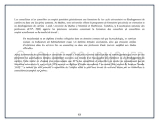 63
Les conseillères et les conseillers en emploi possèdent généralement une formation de 1er cycle universitaire en développement de
carrière ou dans une discipline connexe. Au Québec, trois universités offrent le programme de formation spécialisée en orientation et
en développement de carrière : Laval, Université du Québec à Montréal et Sherbrooke. Toutefois, la Classification nationale des
professions (CNP, 2010) apporte les précisions suivantes concernant la formation des conseillers et conseillères en
emploi actuellement sur le marché de travail :
Un baccalauréat ou un diplôme d'études collégiales dans un domaine connexe tel que la psychologie, les services
sociaux ou l'éducation est habituellement exigé. Un diplôme d'études secondaires, ainsi que plusieurs années
d'expérience dans les services liés au counseling ou dans une profession d'aide peuvent suppléer aux études
officielles.
Ainsi, la formation des conseillères et conseillers en emploi s’avère plus ou moins définie et rien ne semble garantir que toutes et tous
présentent les qualifications initiales couramment associées aux tenants d’un baccalauréat en orientation ou en développement de
carrière. Cette réalité est d’autant plus préoccupante que 40 % des conseillères et conseillers en emploi ne possèderaient pas de
formation universitaire et que près de 10% auraient un diplôme d’études secondaires 5 ou moins (Site internet de Services Canada,
2010). Le tableau qui suit présente la répartition de l’emploi selon le plus haut niveau de scolarité atteint par les conseillers et
conseillères en emploi au Québec :
 