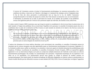 65
L’exercice de l’orientation consiste à évaluer le fonctionnement psychologique, les ressources personnelles et les
conditions du milieu, à intervenir sur l’identité, à développer et à maintenir des stratégies actives d’adaptation dans
le but de faire des choix personnels et professionnels tout au long de la vie, de rétablir l’autonomie
socioprofessionnelle et de réaliser des projets de carrière chez l’être humain en interaction avec son environnement.
L’information, la promotion de la santé, la prévention du suicide, de la maladie, des accidents et des problèmes
sociaux font également partie de l’exercice de la profession auprès des individus, des familles et des collectivités.
Ce même comité d’experts (2005) mentionne aussi que lorsqu’on prend en considération le rôle du travail dans la préservation de la
santé mentale et l’impact des problèmes liés au travail dans l’équilibre de la personne, le conseiller d’orientation pourra être mis à
contribution dans le cadre de la réalisation du Plan d’action en santé mentale du ministère de la Santé et des Services sociaux du
Québec. Cournoyer (2009), mentionne quant à lui :
Par leur travail d’évaluation, d’interventions et de suivi du développement de l’employabilité de leur clientèle, les
conseillers d’orientation sont en mesure, entre autres, de participer à la reconnaissance de compétences génériques et
techniques, de préparer les personnes aux réalités qui les attendent sur le marché du travail, à porter des actions
préventives en matière de décrochage scolaire et enfin, à donner un sens à la vie personnelle et professionnelle de
personnes plus ou moins éloignées du marché du travail. (p.29)
L’analyse des formations de niveau maîtrise (deuxième cycle universitaire) des conseillères et conseillers d’orientation permet de
remarquer que les notions enseignées sont plus approfondies quant au fonctionnement psychologique de la personne (Appendice C).
La formation semble mieux outiller ces dernières et ces dernières à intervenir auprès de clientèles présentant des problématiques plus
complexes. D’ailleurs, la profession de conseillères et conseillers d’orientation (Comité d’experts, 2005) est aujourd’hui appelée
légalement à voir ses interventions dirigées sur la prise en compte des multiples dimensions de l’individu et entre autres sur celle du
fonctionnement psychologique. Par exemple, les caractéristiques de la personne, l’organisation dynamique de son expérience et les
effets sur sa vie quotidienne. Ces professionnels doivent aussi prendre en compte la présence de troubles mentaux ou
neuropsychologiques, d'un retard mental, de situation de handicap, de difficultés d'adaptation en contexte scolaire ou professionnel, ou
d'autres troubles décelés par des référentiels reconnus en santé mentale (OCCOQ, 2010). Cela est d’autant plus vrai depuis l’apparition
 
