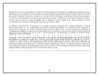 66
du projet de loi 21, qui avait pour objectif de modifier le Code des professions afin de prévoir une redéfinition des champs d’exercices
professionnels dans le domaine de la santé mentale et des relations humaines pour plusieurs métiers en relation d’aide, dont le métier
de conseiller d’orientation. Entre autres, ce projet de loi inclut des activités d’information, de promotion et de prévention communes à
l’exercice de certaines professions de la santé, tel que la prévention du suicide. Il établit pour les conseillers d’orientation une réserve
d’exercice pour des activités à risque de préjudice dans le domaine de la santé mentale et des relations humaines et prévoit
l’encadrement de la pratique de la psychothérapie (gouvernement du Québec, 2009).
Ces différents aspects du métier de conseillère et de conseiller d’orientation témoignent d’une meilleure préparation à l’exercice
d’interventions portées sur des problématiques psychosociales toujours plus présentes sur le marché du travail. Néanmoins, il
demeure que les conseillères et conseillers en emploi, qu’elles et qu’ils le veuillent ou non, sont aussi confrontés quotidiennement à
ces problématiques difficiles et complexes. Ils n’auront toutefois pas nécessairement le bagage pour intervenir et se sentiront peut-être
dépassés au niveau de l’intervention.
À ce propos, il existe au niveau de l’intervention en général, une multitude de courants de pratique différents pouvant être utilisées par
les conseillers et conseillères en emploi dans le cadre de leur pratique. Parfois utilisées seules ou en combinaison, les choix ne
manquent pas. Suite à une étude sur l’identité professionnelle des conseillers canadiens, Gazzola et coll. (2010) ont démontré que
l'orientation théorique la plus utilisée par les conseillers canadiens ayant participé à l'étude, est l'approche humaniste centrée sur le
client, tandis que les approches psychodynamiques seraient le moins utilisées. 40% des répondants affirmeraient utiliser au moins trois
approches différentes dans leur pratique et 30 % en utiliseraient même six et plus.
 
