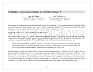 67
Schémas et solutions : opposées ou complémentaires ?
Geneviève Plante
Étudiante à la maîtrise en carriérologie
Université du Québec à Montréal
Louis Cournoyer, c.o.
Professeur en counseling de carrière
Université du Québec à Montréal
La formation en counseling de carrière individuel de la maîtrise en carriérologie à l’Université du Québec à Montréal (UQÀM)
propose l’intégration de deux approches qui, a priori, s’avèrent passablement différentes, voire même inconciliables. Cet article
propose une présentation distincte des deux approches, puis soulève pistes d’intégrations possibles.
L’approche centrée sur les schémas d’adaptation dysfonctionnels
Les travaux de Jeffrey Young sur les schémas dysfonctionnels ont d’abord porté sur le traitement de personnes présentant des troubles
de personnalité. Rapidement toutefois, plusieurs champs disciplinaires de l’intervention psychosociale se sont intéressés à ses
applications pratiques (Young, Klosko et Weishaar, 2005). Ces derniers définissent le concept de schéma en tant que
Modèle ou thème important et envahissant, constitué de souvenirs, d’émotions, de pensées et de sensations corporelles,
concernant soi-même et ses relations aux autres, constitué au cours de l’enfance ou de l’adolescence, enrichi tout au long
de la vie par l’individu et dysfonctionnel de façon significative (Young et coll., 2005, p. 34).
Fondamentalement, les individus de toutes cultures cherchent dès leur naissance à répondre à des besoins affectifs tels que la sécurité,
l’autonomie, la liberté, l’autocontrôle et les relations personnelles. Les schémas se développent généralement tôt dans la vie de
l’individu. Ils sont en fait des façons de répondre à des expériences sociales et relationnelles nocives : frustration des besoins,
traumatismes ou victimisation, excès de satisfaction des besoins, internalisation ou identification sélective à une personne importante.
Si les schémas d’adaptation s’avèrent initialement sain et fonctionnels pour la personne, ils deviennent dysfonctionnels lorsqu’ils sont
maintenus à l’âge adulte dans des contextes qui pourtant ne nécessitent pas leur mise en place, voir peut même leur nuire.
 