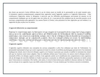 7
des clients qui peuvent s’avérer difficiles dans le cas de clients ayant un trouble de la personnalité ou de santé mentale autre.
L’orientation cognitive-comportemental comprend deux approches soient l’approche cognitive et l’approche béhavioriste. Cette
combinaison d’approches amène le thérapeute à percevoir que les difficultés psychologiques proviennent de pensées ou de
comportements inadéquats qui ont été appris dans son milieu de vie et qui peuvent être remplacés par de nouvelles pensées ou de
nouveaux comportements plus appropriés. Les auteurs Parent et Cloutier, nous présentent les deux approches qui ont tendance à se
rapprocher de plus en plus avec les années.
L’approche béhavioriste ou comportementale
Basée sur les comportements appris, les béhavioristes ont une conception de la personnalité décrite comme étant la façon complexe
dont se suivent les comportements appris en réponse aux différents stimuli de l’environnement. Dans ce contexte, le problème
psychologique a pour origine un comportement inadéquat, donc le but de la thérapie est faire de disparaître ou de remplacer le
comportement inadéquat par un comportement acceptable. Parmi les techniques utilisées, on retrouve la désensibilisation
systématique, l’immersion, la rétroaction biologique, le conditionnement aversif et l’apprentissage par présentation de modèle.
L’approche cognitive
L’approche cognitive démontre une conception du cerveau comparable à celle d’un ordinateur qui traite de l’information. La
personnalité représentant la façon qu’a notre organisme de traiter les stimuli, le problème psychologique peut provenir d’un traitement
inadéquat des stimuli, alors le but de la thérapie cognitive est d’amener la personne qui consulte à modifier le traitement des stimuli
afin que les réactions soient mieux adaptées. Dans les méthodes utilisées pour l’intervention, les auteurs citent la thérapie émotivo-
rationnelle d’Ellis et la thérapie cognitive de Beck. Cette approche centrée sur la modification des comportements et des cognitions
afin de développer de nouvelles habiletés et d’aider la personne à surmonter ses difficultés personnelles représente un intérêt certain
pour l’intervention en orientation. Elle facilite, entre autres, le travail d’intervention pour modifier le discours intérieur de l’individu
qui ne croit pas en ses capacités et qui a une faible estime de lui-même. C’est une situation que l’on retrouve souvent en orientation.
 