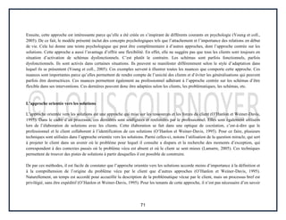 71
Ensuite, cette approche est intéressante parce qu’elle a été créée en s’inspirant de différents courants en psychologie (Young et coll.,
2005). De ce fait, le modèle présenté inclut des concepts psychologiques tels que l’attachement et l’importance des relations en début
de vie. Cela lui donne une teinte psychologique qui peut être complémentaire à d’autres approches, dont l’approche centrée sur les
solutions. Cette approche a aussi l’avantage d’offrir une flexibilité. En effet, elle ne suggère pas que tous les clients sont toujours en
situation d’activation de schémas dysfonctionnels. C’est plutôt le contraire. Les schémas sont parfois fonctionnels, parfois
dysfonctionnels. Ils sont activés dans certaines situations. Ils peuvent se manifester différemment selon le style d’adaptation dans
lequel ils se présentent (Young et coll., 2005). Ces exemples servent à illustrer toutes les nuances que comporte cette approche. Ces
nuances sont importantes parce qu’elles permettent de rendre compte de l’unicité des clients et d’éviter les généralisations qui peuvent
parfois être destructrices. Ces nuances permettent également au professionnel adhérant à l’approche centrée sur les schémas d’être
flexible dans ses interventions. Ces dernières peuvent donc être adaptées selon les clients, les problématiques, les schémas, etc.
L’approche orientée vers les solutions
L’approche orientée vers les solutions est une approche qui mise sur les ressources et les forces du client (O’Hanlon et Weiner-Davis,
1995). Dans le cadre d’un processus, ces dernières sont soulignées et renforcées par le professionnel. Elles sont également utilisées
lors de l’élaboration de solutions avec les clients. Cette élaboration se fait dans une optique de cocréation, c’est-à-dire que le
professionnel et le client collaborent à l’identification de ces solutions (O’Hanlon et Weiner-Davis, 1995). Pour ce faire, plusieurs
techniques sont utilisées dans l’approche orientée vers les solutions. Parmi celles-ci, notons l’utilisation de la question miracle, qui sert
à projeter le client dans un avenir où le problème pour lequel il consulte a disparu et la recherche des moments d’exception, qui
correspondent à des contextes passés où le problème vécu est absent et où le client se sent mieux (Lamarre, 2005). Ces techniques
permettent de trouver des pistes de solutions à partir desquelles il est possible de construire.
De par ces méthodes, il est facile de constater que l’approche orientée vers les solutions accorde moins d’importance à la définition et
à la compréhension de l’origine du problème vécu par le client que d’autres approches (O’Hanlon et Weiner-Davis, 1995).
Naturellement, un temps est accordé pour accueillir la description de la problématique vécue par le client, mais un processus bref est
privilégié, sans être expéditif (O’Hanlon et Weiner-Davis, 1995). Pour les tenants de cette approche, il n’est pas nécessaire d’en savoir
 