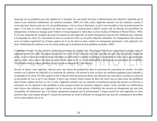 72
beaucoup sur un problème pour être capable de le résoudre. Ils vont plutôt favoriser la détermination des objectifs à atteindre par le
client et une recherche collaborative de solutions (Lamarre, 2005). En effet, selon l’approche orientée vers les solutions, comme il
existe plusieurs façons justes de voir une problématique, c’est au client à déterminer ce qu’il veut travailler et non au professionnel de
juger. C’est donc la vision subjective du client qui compte. Le professionnel a plutôt comme rôle de détecter les possibilités de
changements, d’utiliser un langage pour l’induire et d’accompagner le client dans sa mise en place (O’Hanlon et Weiner-Davis, 1995).
Il est aussi important de souligner que pour les tenants de cette approche, de petits changements peuvent être suffisants pour répondre
à la demande du client. En concentrant la mise en action du client sur de petits objectifs réalisables, les changements faits peuvent
avoir un impact significatif sur d’autres aspects de la vie du client et ainsi, induire un changement permanent. Cette approche vise
donc l’élaboration de solutions avec les clients plutôt que la résolution de leur problème (Lamarre, 2005).
L’approche orientée vers les solutions a plusieurs avantages. En premier lieu, elle permet d’aborder le counseling de carrière selon un
angle très positif. En effet, en mettant l’accent sur les forces et les ressources du client, cela fait en sorte que le processus change de
teinte. Au lieu d’essayer d’aider le client à travailler ses difficultés et à pallier ses défauts, il est possible de miser sur ce qui fonctionne
pour le client, sur ce qui le fait avancer au travers des aléas de la vie. Cette philosophie d’intervention peut rejoindre les conseillers
d’orientation étant de nature optimiste et qui croient au potentiel de l’être humain.
De par sa nature, cette approche véhicule aussi une notion de productivité dans le processus de counseling de carrière. En étant
tournée vers l’atteinte des objectifs et la recherche de solutions, elle permet la mise en place de conditions gagnantes pour répondre à
la demande d’un client. En effet, garder en tête l’objectif final du processus donne une direction aux rencontres et permet au client de
ne pas perdre de vue ce qu’il veut changer. Il arrive que certains clients tentent de faire leur choix tout en étant ayant des problèmes
dans d’autres sphères de leur vie. En ce sens, l’approche orientée vers les solutions est pertinente puisqu’elle permet au client de se
concentrer sur les réponses à leur problème et sans ressasser toutes les émotions négatives autour. Aussi, travailler en collaboration
pour trouver des solutions qui s’appuient sur les ressources du client permet d’identifier des moyens de changement qui sont plus
susceptibles de fonctionner que s’ils étaient uniquement proposés par le professionnel. L’aspect positif de cette approche est aussi
pertinent dans cette optique puisqu’il va peut-être permettre au client d’effectuer un changement qui aura des conséquences favorables
sur les autres sphères de sa vie.
 