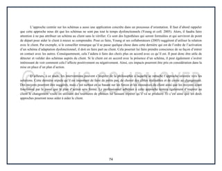 74
L’approche centrée sur les schémas a aussi une application concrète dans un processus d’orientation. Il faut d’abord rappeler
que cette approche nous dit que les schémas ne sont pas tout le temps dysfonctionnels (Young et coll. 2005). Alors, il faudra faire
attention à ne pas attribuer un schéma au client sans le vérifier. Ce sont des hypothèses qui seront formulées et qui serviront de point
de départ pour aider le client à mieux se comprendre. Pour ce faire, Young et ses collaborateurs (2005) suggèrent d’utiliser la relation
avec le client. Par exemple, si le conseiller remarque qu’il se passe quelque chose dans cette dernière qui est de l’ordre de l’activation
d’un schéma d’adaptation dysfonctionnel, il doit en faire part au client. Cela pourrait lui faire prendre conscience de sa façon d’entrer
en contact avec les autres. Conséquemment, cela l’aidera à faire des choix plus en accord avec ce qu’il est. Il peut donc être utile de
détecter et valider des schémas auprès du client. Si le client est en accord avec la présence d’un schéma, il peut également s’avérer
intéressant de voir comment cela l’affecte positivement ou négativement. Ainsi, ces impacts pourront être pris en considération dans la
mise en place d’un plan d’action.
D’ailleurs, à ce stade, les interventions peuvent s’inspirer de la philosophie à laquelle se rattache l’approche orientée vers les
solutions. Cette dernière stipule qu’il est important de faire de petits pas, de choisir des cibles réalisables et de croire au changement.
Des moyens pourront être suggérés, mais c’est surtout en se basant sur les forces et les ressources du client ainsi que les moyens ayant
fonctionné par le passé que le plan d’action sera formé. Le professionnel adhérant à cette approche tentera également d’inspirer au
client le changement voulu en utilisant des tournures de phrases lui laissant espérer qu’il va se produire. Et c’est ainsi que les deux
approches pourront nous aider à aider le client.
 