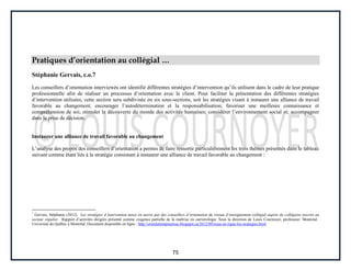 75
Pratiques d’orientation au collégial …
Stéphanie Gervais, c.o.7
Les conseillers d’orientation interviewés ont identifié différentes stratégies d’intervention qu’ils utilisent dans le cadre de leur pratique
professionnelle afin de réaliser un processus d’orientation avec le client. Pour faciliter la présentation des différentes stratégies
d’intervention utilisées, cette section sera subdivisée en six sous-sections, soit les stratégies visant à instaurer une alliance de travail
favorable au changement; encourager l’autodétermination et la responsabilisation; favoriser une meilleure connaissance et
compréhension de soi; stimuler la découverte du monde des activités humaines; considérer l’environnement social et; accompagner
dans la prise de décision.
Instaurer une alliance de travail favorable au changement
L’analyse des propos des conseillers d’orientation a permis de faire ressortir particulièrement les trois thèmes présentés dans le tableau
suivant comme étant liés à la stratégie consistant à instaurer une alliance de travail favorable au changement :
7
Gervais, Stéphanie (2012). Les stratégies d’intervention mises en œuvre par des conseillers d’orientation du réseau d’enseignement collégial auprès de collégiens inscrits au
secteur régulier. Rapport d’activités dirigées présenté comme exigence partielle de la maîtrise en carriérologie. Sous la direction de Louis Cournoyer, professeur. Montréal :
Université du Québec à Montréal. Document disponible en ligne : http://orientationpourtous.blogspot.ca/2012/09/essai-en-ligne-les-strategies.html
 