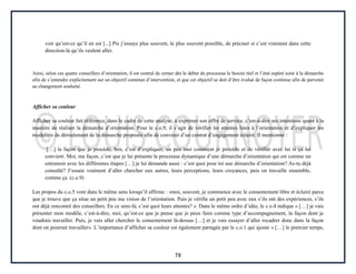 78
voir qu’est-ce qu’il en est [...] Pis j’essaye plus souvent, le plus souvent possible, de préciser si c’est vraiment dans cette
direction-là qu’ils veulent aller.
Ainsi, selon ces quatre conseillers d’orientation, il est central de cerner dès le début du processus le besoin réel et l’état espéré suite à la démarche
afin de s’entendre explicitement sur un objectif commun d’intervention, et que cet objectif se doit d’être évalué de façon continue afin de parvenir
au changement souhaité.
Afficher sa couleur
Afficher sa couleur fait référence, dans le cadre de cette analyse, à exprimer son offre de service, c’est-à-dire ses intentions quant à la
manière de réaliser la démarche d’orientation. Pour le c.o.9, il s’agit de vérifier les attentes liées à l’orientation et d’expliquer les
modalités de déroulement de la démarche proposée afin de convenir d’un contrat d’engagement éclairé. Il mentionne :
[…] la façon que je procède, ben, c’est d’expliquer, un peu moi comment je procède et de vérifier avec lui si ça lui
convient. Moi, ma façon, c’est que je lui présente le processus dynamique d’une démarche d’orientation qui est comme un
entonnoir avec les différentes étapes […] je lui demande aussi : c’est quoi pour toi une démarche d’orientation? As-tu déjà
consulté? J’essaie vraiment d’aller chercher eux autres, leurs perceptions, leurs croyances, puis on travaille ensemble,
comme ça. (c.o.9)
Les propos du c.o.5 vont dans le même sens lorsqu’il affirme : «moi, souvent, je commence avec le consentement libre et éclairé parce
que je trouve que ça situe un petit peu ma vision de l’orientation. Puis je vérifie un petit peu avec eux s’ils ont des expériences, s’ils
ont déjà rencontré des conseillers. En ce sens-là, c’est quoi leurs attentes? ». Dans le même ordre d’idée, le c.o.4 indique « […] je vais
présenter mon modèle, c’est-à-dire, moi, qu’est-ce que je pense que je peux faire comme type d’accompagnement, la façon dont je
voudrais travailler. Puis, je vais aller chercher le consentement là-dessus […] et je vais essayer d’aller recadrer donc dans la façon
dont on pourrait travailler». L’importance d’afficher sa couleur est également partagée par le c.o.1 qui ajoute « […] le premier temps,
 