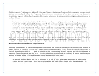 79
il est important, où j’explique un peu ce à quoi le client peut s’attendre…je dirais mes forces, mes limites, mais aussi comment on peut
procéder dans le cadre». Il affirme ainsi l’importance de mentionner ses limites en tant qu’intervenant afin de repousser des attentes
irréalistes par rapport à la démarche d’orientation. L’importance de repousser des attentes irréalistes est également mentionnée par le
c.o.4 qui affirme :
Sauf quand on est à minuit moins cinq, là, c’est sûr, bien entendu, on va expliquer, on va recadrer beaucoup sur comment
il aurait fallu travailler. Comment d’habitude on essaie de faire un processus pour que la personne puisse repartir avec une
décision qui est confortable. Puis c’est quoi les conditions pour avoir une décision qu’on considère confortable […] et
comment on pourrait travailler à la limite, à rebours, c’est-à-dire essayer de prendre une décision au meilleur de notre
connaissance avec quelques variables et essayer d’établir un processus qui va essayer de valider ou d’infirmer la décision
qui a été prise. Parce que ça, il ne faut pas se le cacher, la personne qui arrive le 27 février et qui a un formulaire à cocher
au 1er mars, il faut se trouver une autre façon de travailler (c.o.4)
Ainsi, selon ces quatre conseillers d’orientation, afficher sa couleur d’intervenant favorise l’implantation d’une alliance de travail
favorable au changement étant donné que cette stratégie contribue à la mise en place d’un contrat d’engagement éclairé.
Favoriser l’établissement d’un lien de confiance mutuel
Favoriser l’établissement d’un lien de confiance mutuel fait référence, dans le cadre de cette analyse, à s’assurer de créer, maintenir et
rétablir au besoin un lien émotif soutenant afin d’obtenir un engagement durable. Pour le c.o.3, la création du lien de confiance doit se
faire dès la première rencontre : « […] quand ils viennent me voir c’est beaucoup de cibler le besoin, puis travailler également la
relation de confiance au départ». De plus, le c.o.1 souligne l’importance de l’immédiateté en counseling de carrière, notamment pour
nommer, au moment présent, ce qui se passe dans la relation et pour revisiter le lien émotif :
Je vais avoir tendance à aller dans l’ici et maintenant et de voir qu’est-ce qui se passe au moment de notre relation.
Ensuite, peut-être, c’est d’élargir : est-ce que ça, ce qu’on vit là, ben, ça un impact ailleurs, est-ce que ça ressemble à toi
 