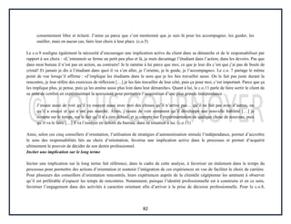 82
consentement libre et éclairé. J’aime ça parce que c’est mentionné que je suis là pour les accompagner, les guider, les
outiller, mais en aucun cas, faire leur choix à leur place. (c.o.5)
Le c.o.9 souligne également la nécessité d’encourager une implication active du client dans sa démarche et de le responsabiliser par
rapport à ses choix : «L’entonnoir se ferme un petit peu plus et là, je mets davantage l’étudiant dans l’action, dans les devoirs. Pas que
dans mon bureau il n’est pas en action, au contraire! Je le ramène à lui parce que moi, ce que je leur dis c’est que j’ai pas de boule de
cristal! Et jamais je dis à l’étudiant dans quoi il va s’en aller, je l’oriente, je le guide, je l’accompagne». Le c.o. 7 partage le même
point de vue lorsqu’il affirme : «J’implique les étudiants dans le sens que je les fais travailler aussi. On le fait pas juste durant la
rencontre, je leur réfère des exercices de réflexion […] je les fais travailler de leur côté, puis ça pour moi, c’est important. Parce que ça
les implique plus, je pense, puis ça les amène aussi plus loin dans leur démarche». Quant à lui, le c.o.11 parle de faire sortir le client de
sa zone de confort en expérimentant la nouveauté pour permettre l’acquisition d’une plus grande indépendance :
J’essaie aussi de voir qu’il va essayer aussi avec moi des choses qu’il n’arrive pas… qu’il ne fait pas avec d’autres, ou
qu’il a essayé et qui n’ont pas marché. Alors, j’essaie de voir comment qu’il développe une nouvelle habileté […] je
compte sur le temps, sur le fait qu’il n’a rien débuté, et je compte sur l’expérimentation de quelque chose de nouveau, puis
qu’il va le faire […] il va l’essayer en dehors du bureau, dans sa situation à lui. (c.o.11)
Ainsi, selon ces cinq conseillers d’orientation, l’utilisation de stratégies d’autonomisation stimule l’indépendance, permet d’accroître
le sens des responsabilités liés au choix d’orientation, favorise une implication active dans le processus et permet d’acquérir
ultimement le pouvoir de décider de son destin professionnel.
Inciter une implication sur le long terme
Inciter une implication sur le long terme fait référence, dans le cadre de cette analyse, à favoriser un étalement dans le temps du
processus pour permettre des actions d’orientation et soutenir l’intégration de ces expériences en vue de faciliter le choix de carrière.
Pour plusieurs des conseillers d’orientation rencontrés, leurs expériences auprès de la clientèle cégépienne les amènent à observer
qu’il est préférable d’espacer les temps de rencontres. Notamment, puisque l’identité professionnelle est à construire et en ce sens,
favoriser l’engagement dans des activités à caractère orientant afin d’arriver à la prise de décision professionnelle. Pour le c.o.8,
 