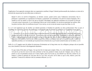 83
l’application d’une approche orientante dans son organisation contribue à forger l’identité professionnelle des étudiants en raison de la
diversité des moyens qui lui sont offerts pour se découvrir :
Quand il arrive en activité d’intégration, en dernière session, quand j’arrive pour l’admission universitaire, ben le
professeur a questionné ça, le professeur de français a questionné son orientation et le prof de sciences humaines. On a
installé ça avec les années, ça fait 8 ans que je travaille à développer une approche orientante avec les profs! Ça fait que
c’est pour ça que le processus, il y en a beaucoup d’élèves qui vivent là-dedans. Ils vont devoir participer aux ateliers, faire
les portes ouvertes, aller à la conférence du prof. Avec tout ça, on est en train de monter un peu leur bilan. (c.o.8)
Le c.o.5 croit également que de clarifier son identité permettra à l’étudiant de spécifier un choix professionnel. Pour sa part, il
encourage une exploration «terrain» des préférences vocationnelles afin de permettre la validation ou l’invalidation d’une option:
[…] comme là, il y en a un, je le voyais, il est en deuxième session. Il voudrait déjà spécifier pour l’université, mais il nous
manque des outils. Ça fait que là, on a dit : à court terme, qu’est-ce qu’on peut faire? Finalement, il a dit qu’en septembre
il allait s’impliquer parce qu’il avait un intérêt, mais qu’il n’était pas sûr. Donc, il allait s’impliquer dans une activité qui se
rapportait à cet intérêt-là. Puis, cet été, il allait essayer de se trouver un emploi, alors qu’il n’a jamais travaillé. À partir de
septembre prochain, on s’est entendu qu’on poursuivrait en fonction de ce qu’il aurait cumulé de plus sur lui-même. (c.o.5)
Enfin, le c.o.12 suggère aussi de réaliser les processus d’orientation sur le long terme avec les collégiens, puisque cela est possible
avec cette clientèle et favorise le développement identitaire :
Ce que j’aime d’être dans un Cégep, c’est que des fois le temps peut compter. Donc, il y a des étudiants qui viennent me
voir puis là, je leur dis veux-tu tout suite continuer ou ben non, prends le temps un peu de t’intégrer, tout ça. Puis, on
pourra se voir à la prochaine session ou à l’autre d’après, mais d’ici là, fais ça, sois attentif à ça. Des fois, comme là, ces
temps-ci, j’utilise la période de l’été pour dire là c’est l’été, soit actif, soit là dans ce que tu fais, observe, pose des
questions. J’essaie de le solliciter à être en constante réflexion. (c.o.12)
 