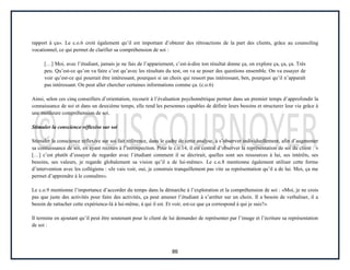 86
rapport à ça». Le c.o.6 croit également qu’il est important d’obtenir des rétroactions de la part des clients, grâce au counseling
vocationnel, ce qui permet de clarifier sa compréhension de soi :
[…] Moi, avec l’étudiant, jamais je ne fais de l’appariement, c’est-à-dire ton résultat donne ça, on explore ça, ça, ça. Très
peu. Qu’est-ce qu’on va faire c’est qu’avec les résultats du test, on va se poser des questions ensemble. On va essayer de
voir qu’est-ce qui pourrait être intéressant, pourquoi si un choix qui ressort pas intéressant, ben, pourquoi qu’il n’apparaît
pas intéressant. On peut aller chercher certaines informations comme ça. (c.o.6)
Ainsi, selon ces cinq conseillers d’orientation, recourir à l’évaluation psychométrique permet dans un premier temps d’approfondir la
connaissance de soi et dans un deuxième temps, elle rend les personnes capables de définir leurs besoins et structurer leur vie grâce à
une meilleure compréhension de soi.
Stimuler la conscience réflexive sur soi
Stimuler la conscience réflexive sur soi fait référence, dans le cadre de cette analyse, à s’observer individuellement, afin d’augmenter
sa connaissance de soi, en ayant recours à l’introspection. Pour le c.o.14, il est central d’observer la représentation de soi du client : «
[…] c’est plutôt d’essayer de regarder avec l’étudiant comment il se décrirait, quelles sont ses ressources à lui, ses intérêts, ses
besoins, ses valeurs, je regarde globalement sa vision qu’il a de lui-même». Le c.o.8 mentionne également utiliser cette forme
d’intervention avec les collégiens : «Je vais voir, oui, je construis tranquillement pas vite sa représentation qu’il a de lui. Moi, ça me
permet d’apprendre à le connaître».
Le c.o.9 mentionne l’importance d’accorder du temps dans la démarche à l’exploration et la compréhension de soi : «Moi, je ne crois
pas que juste des activités pour faire des activités, ça peut amener l’étudiant à s’arrêter sur un choix. Il a besoin de verbaliser, il a
besoin de rattacher cette expérience-là à lui-même, à qui il est. Et voir, est-ce que ça correspond à qui je suis?».
Il termine en ajoutant qu’il peut être soutenant pour le client de lui demander de représenter par l’image et l’écriture sa représentation
de soi :
 