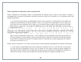 89
Guider l’exploration de l’information scolaire et professionnelle
Guider l’exploration de l’information scolaire et professionnelle fait référence, dans le cadre de cette analyse, à éduquer et
accompagner dans la recherche d’informations concernant le marché du travail et de la formation. Le c.o.4 mentionne utiliser cette
stratégie d’intervention :
[…] je vais essayer de leur donner une méthodologie de travail : donc, comment on s’y prend quand on veut comparer des
formations ou des professions, sur quelles variables... Donc, je vais essayer de les outiller dans ce sens-là. Après ça, ils
vont revenir avec leurs constatations, puis là, après ça, je vais essayer de passer ça dans le filtre un petit peu de la réalité.
C’est-à-dire que : est-ce que c’est vrai que telle profession, c’est ça que ça fait? Sur quelle base tu arrives à cette
constatation-là? (c.o.4)
Pour sa part, le c.o.11 mentionne avoir conçu un outil servant précisément à accompagner le client dans l’exploration de l’information
liée au monde du travail et de la formation :
Alors, j’ai pris un questionnaire comme ça qui … et je l’ai adapté avec le côté information scolaire pour que justement, au
fil de nos rencontres, s’il avait à explorer, à aller voir des gens, faire un stage, aller sur internet, qu’il aille pas n’importe
où, qu’il aille à un endroit qu’on sait que s’il va explorer, même s’il n’aime pas lire, ça risque à quelque part, de l’amener à
en lire plus, en savoir plus. (c.o.11)
De plus, comme le mentionne le c.o.2, il peut s’avérer utile que le conseiller guide plus spécifiquement la recherche d’informations :
[…] je lui montre le système Repères pour cibler un petit peu sa recherche. Puis, on se revoit. Des fois, ça arrive que je
vais sortir des listes de professions ou que je vais lui montrer un livre comme le guide des études collégiales ou
universitaires fait par le SRAM. Puis, de sélectionner des professions qui pourraient être susceptibles de l’intéresser ou
celles qu’il ne sait pas c’est quoi et qu’il voudrait en savoir plus, puis après ça, on regarde ça ensemble. (c.o.2)
 