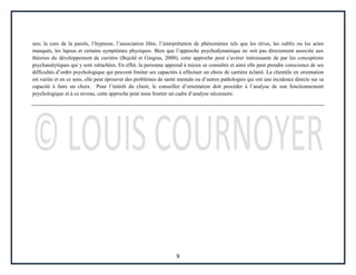 9
uns; la cure de la parole, l’hypnose, l’association libre, l’interprétation de phénomènes tels que les rêves, les oublis ou les actes
manqués, les lapsus et certains symptômes physiques. Bien que l’approche psychodynamique ne soit pas directement associée aux
théories du développement de carrière (Bujold et Gingras, 2000), cette approche peut s’avérer intéressante de par les conceptions
psychanalytiques qui y sont rattachées. En effet, la personne apprend à mieux se connaître et ainsi elle peut prendre conscience de ses
difficultés d’ordre psychologique qui peuvent limiter ses capacités à effectuer un choix de carrière éclairé. La clientèle en orientation
est variée et en ce sens, elle peut éprouver des problèmes de santé mentale ou d’autres pathologies qui ont une incidence directe sur sa
capacité à faire un choix. Pour l’intérêt du client, le conseiller d’orientation doit procéder à l’analyse de son fonctionnement
psychologique et à ce niveau, cette approche peut nous fournir un cadre d’analyse nécessaire.
 