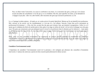 91
Puis, en allant visiter l’université, il va aussi se confronter à son choix, il va rencontrer des gens, ça fait que c’est comme
un peu une phase de consultation. C’est sûr que ça va se cristalliser. Des fois, pour spécifier son choix, je lui demande de
s’engager un peu plus : aller voir, aller fouiller, aller rencontrer des gens (qui exercent la profession). (c.o.8)
Le c.o.3 partage la même opinion : «Et après ça, on va plus arriver à la partie Spécificité. Mettons qu’ils ont identifié trois professions.
Moi, souvent, je les envoie voir les coordonnateurs, si c’est pas ici, c’est ailleurs. Souvent, j’aime bien qu’ils rencontrent un
professionnel du domaine […] Puis, des fois, ça peut être des gens qui évoluent, bien, qui donnent le programme». Enfin, le c.o.9
ajoute que la validation du choix de carrière peut se faire grâce à un stage en milieu de travail: «Je les invite à échanger avec des gens
aussi. Des gens qui connaissent, puis qui pratiquent aussi le travail ou la profession dans le domaine qui les intéresse […] puis après
ça, on échange puis des fois à la fin, ils vont aller valider avec un stage d’observation, puis ils reviennent me voir par la suite pour le
plan d’action».
Donc, selon ces cinq conseillers d’orientation, les expériences de contacts peuvent permettre la cristallisation de préférences
vocationnelles et même, la spécification d’un programme de formation ou d’une profession précise, ce qui les amène à privilégier ce
type d’intervention auprès de la clientèle collégienne.
Considérer l’environnement social
L’importance de considérer l’environnement social de la personne a été soulignée par plusieurs des conseillers d’orientation
interviewés. L’analyse des entrevues a permis de faire ressortir particulièrement le thème suivant :
 