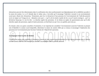 93
rétroactions peuvent être déterminantes dans la confirmation des choix professionnels tout dépendamment de la crédibilité accordée à
la source du soutien. Le c.o.12 abonde dans le même sens, c’est-à-dire qu’il encourage l’individu à recourir à son environnement
social pour obtenir des rétroactions. Notamment, pour lui, la rétroaction d’une personne de l’environnement de l’individu pourrait
avoir un impact sur l’image de soi : «Quand je sens que […] qu’il a de la misère à parler de lui, ou qu’il aurait avantage à…qu’il se
dévalorise beaucoup. Je vais lui dire : va chercher auprès des personnes. Je lui donne un espèce de questionnaire pour qu’il aille
chercher auprès des personnes, auprès d’autres personnes, un feed back sur qui il est, ses qualités, puis tout ça».
En résumé, selon ces quatre conseillers d’orientation, il est important de considérer l’environnement social de l’individu en prenant
soin d’identifier le soutien social disponible, déterminer la nature du soutien offert par ce réseau et encourager l’implication des
personnes de l’environnement pour favoriser l’atteinte de l’objectif de la personne.
Accompagner dans la prise de décision
L’analyse des propos des conseillers d’orientation a permis de faire ressortir particulièrement les trois thèmes présentés dans le tableau
suivant comme étant liés à la stratégie qui consiste à accompagner dans la prise de décision:
 