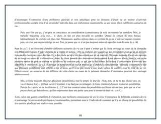 95
d’encourager l’expression d’une préférence générale et non spécifique pour un domaine d’étude ou un secteur d’activités
professionnelles compte tenu d’où est rendu l’individu dans son exploration vocationnelle, ce qui laisse place à différents scénarios de
vie :
Puis, une fois que ça, c’est pris en conscience, en considération (connaissance de soi), on nomme les corridors. Moi, je
travaille beaucoup avec eux… le choix en fait est plus travaillé en corridor. Quand ils sortent de mon bureau
habituellement, le corridor est plus clair. Maintenant, quelles options dans ce corridor-là, ça ce n’est pas toujours nommé
puis, ce n’est pas toujours obligé en soi. Puis, je pense que ce n’est pas toujours aidant de spécifier tout de suite. (c.o.14)
Pour le c.o.7, il est favorable d’établir différents scénarios de vie car il peut s’avérer que le choix envisagé au cours de la démarche
soit irréalisable lorsque l’individu tente de le mettre en action : «On va explorer, on va analyser des possibilités pour qu’ils en arrivent
à un ou des choix parce que des fois, il y a des choix qu’on n’est pas certain que ça va marcher. On essaie toujours d’avoir des options
de rechange au cours de la démarche». Ainsi, le client possède des alternatives intéressantes à son premier choix, dans le cas où sa
première option ne peut se réaliser ou qu’elle ne lui convient pas, ce qui, par le fait même, lui évitera d’entreprendre à nouveau une
démarche d’orientation. Le c.o.13 partage ce même point de vue et précise qu’il cherche à conscientiser l’individu concernant le fait
que plusieurs possibilités sont offertes à lui et ainsi, qu’il n’est pas limité à une seule option de carrière pour le reste de sa vie.
Effectivement, un scénario de vie différent de celui choisi au cours de la présente démarche d’orientation pourrait être envisagé
ultérieurement :
Moi, je force toujours plusieurs plusieurs (possibilités), tout le temps! Je leur dis : Non, non, on ne va pas choisir une, on
va en choisir dix […] il faut ouvrir l’éventail, il ne faut pas en échapper. Je force vraiment d’ouvrir toutes les possibilités.
Puis je dis : après, on va les éliminer […] C’est leur montrer toutes les possibilités qu’ils ont devant eux, puis que ce n’est
pas un choix qui les enferme, qui les emprisonne dans une petite case pour le restant de leur vie. (c.o.13)
Ainsi, selon ces quatre conseillers d’orientation, une meilleure connaissance de soi favorise l’émergence de différents scénarios de vie
et encourage l’expression de préférences vocationnelles, permettant ainsi à l’individu de constater qu’il a un champ de possibilités lié
à sa carrière plutôt qu’une seule avenue possible.
 
