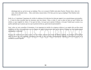 98
déménager pour ça, qu’est-ce que ça implique. Puis, on va essayer d’établir notre plan d’action. Premier choix, choix de
cœur, choix alternatif, choix… Bon, court terme, moyen terme s’il le faut, qu’est-ce que ça implique? Pour finaliser notre
décision. (c.o.4)
Enfin, le c.o.1 mentionne l’importance de vérifier la cohérence de la décision du client par rapport à ses caractéristiques personnelles :
[…] j’aime les faire travailler dans les structures, puis leur donner : Donc, ce plan A, mais ce plan est basé sur quoi? Définir des
critères, ce que j’appelle les «forts». C’est quoi tes forts, c’est quoi qui te permet d’allumer, c’est quoi l’intérêt que tu portes à ça,
quelles aptitudes que tu penses que tu as qui te permet de faire ça, quels traits de personnalité?».
Ainsi, selon ces trois conseillers d’orientation, il est important de clarifier les exigences relatives à un emploi afin qu’elles soient
réalistes et qu’elles soient cohérentes avec les facteurs de réalité de la personne dans un but ultime d’effectuer un choix professionnel
mobilisateur et réalisable.
En guise de conclusion pour cette section, voici un résumé, présenté sous forme de tableau synthèse, des stratégies d’intervention
mises en œuvre par les conseillers d’orientation œuvrant au sein du réseau d’enseignement collégial et intervenant auprès de la
clientèle du secteur régulier.
 