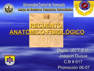 RECUENTO  ANATÓMICO-FISIOLÓGICO Dtgdo. (B) T.S.U:   Joaquín Duque. C.B # 617  Promoción 06-07 Universidad Central de Venezuela Cuerpo de Bomberos Voluntarios Universitarios 