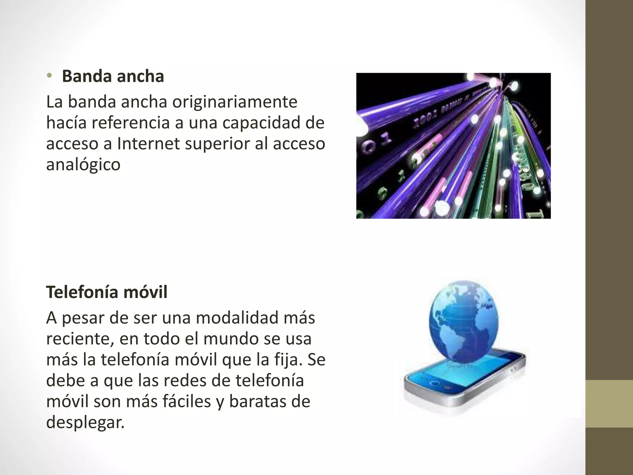 • Banda ancha
La banda ancha originariamente
hacía referencia a una capacidad de
acceso a Internet superior al acceso
analógico
Telefonía móvil
A pesar de ser una modalidad más
reciente, en todo el mundo se usa
más la telefonía móvil que la fija. Se
debe a que las redes de telefonía
móvil son más fáciles y baratas de
desplegar.
 