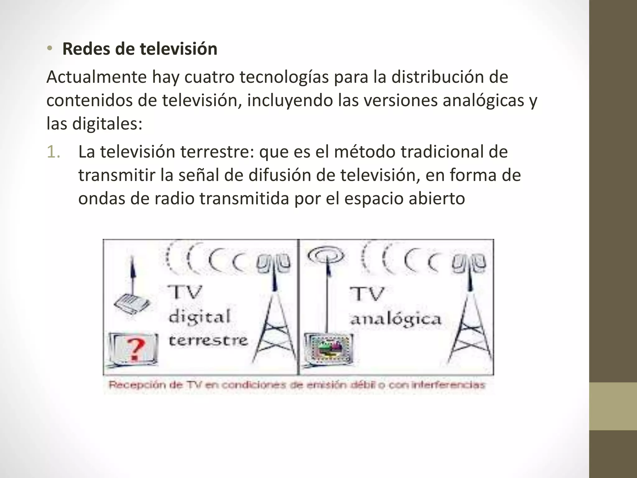 • Redes de televisión
Actualmente hay cuatro tecnologías para la distribución de
contenidos de televisión, incluyendo las versiones analógicas y
las digitales:
1. La televisión terrestre: que es el método tradicional de
transmitir la señal de difusión de televisión, en forma de
ondas de radio transmitida por el espacio abierto
 